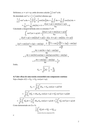 Definimos,                    , então devemos calcular                               ∫                            .
Da identidade                                   (       ) obtemos que

         ∫                    ∫(                        (        ))                          ∫                         ∫             (    )
                                                                     (               )                   ( (                 ))
                                    (           )
Calculando a integral definida entre os extremos                                 e :
                                                                 (               )                   ( (                    ))
                 ∫        (                 )            [                                                                       ]

             (        )             ( (                      ))          (                           )                ( (                     ))


                  (                 )               (        )                                           (                           )         (   )


                                                         (                   )               (           )

                                (       )           (        )           (           )           (           )          (        )

                                                            (        )           (           )

Então,

                                                         √
                                                                                         √

4) Valor eficaz de uma tensão cossenoidal com componente contínua
Seja a função ( )                 (       ).



                                    √ ∫ [                                            (                       )]


                 √ ∫ [                                           (               )                                (                  )]


         √ ∫                   ∫                                 (               )                       ∫                       (             )

Como demonstrado em 2) e 3),

                                            ∫
                                            (tensão eficaz da componente DC)
e


                                                                                                                                                       2
 