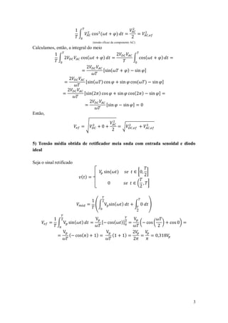 ∫                   (                       )
                                          (tensão eficaz da componente AC)
Calculamos, então, a integral do meio

              ∫                       (                   )                                    ∫           (               )

                                                          [       (                        )               ]

                                  [       (           )                                            (       )               ]

                                  [       (       )                                            (       )               ]

                                                              [                                ]
Então,

                                      √                                           √


5) Tensão média obtida de retificador meia onda com entrada senoidal e diodo
ideal

Seja o sinal retificado

                                                                  (           )                    [           ]
                              ( )
                                                                                                   (           ]



                                              (∫                          (       )            ∫               )


              ∫           (   )                       [               (           )]                   (           (       )   )

                     (        ( )             )                       (                )




                                                                                                                                   3
 