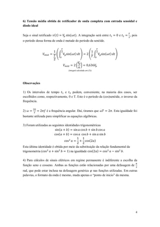 6) Tensão média obtida de retificador de onda completa com entrada senoidal e
diodo ideal

Seja o sinal retificado ( )          (     ). A integração será entre               e       , pois
o período dessa forma de onda é metade do período da senóide.



                          (∫         (     )     )          ( ∫       (   )     )


                                            ( )
                                    (integral calculada em (5))




Observações

1) Os intervalos de tempo     e      podem, conveniente, na maioria dos casos, ser
escolhidos como, respectivamente, 0 e T. Este é o período da (cos)senóide, o inverso da
frequência.


2)                é a frequência angular. Daí, tiramos que                    . Esta igualdade foi
bastante utilizada para simplificar as equações algébricas.

3) Foram utilizadas as seguintes identidades trigonométricas
                            (      )
                            (      )

                                                            (     )
Esta última identidade é obtida por meio da substituição da relação fundamental da
trigonometria (                     ) na igualdade    ( )                   .

4) Para cálculos de sinais elétricos em regime permanente é indiferente a escolha da
função seno e cosseno. Ambas as funções estão relacionadas por uma defasagem de
rad, que pode estar inclusa na defasagem genérica nas funções utilizadas. Em outras
palavras, o formato da onda é mesmo, muda apenas o “ponto de inicio” da mesma.




                                                                                                4
 
