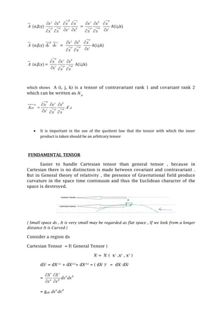 A (α,β,γ)
j k
x x
x x
 
 
 
j k
x x
x x
 
 
 
=
j k
x x
x x
 
 
 
i
x
x



A(i,j,k)
A (α,β,γ)



 =
j k
x x
x x
 
 
 
i
x
x



A(i,j,k)
A (α,β,γ) =
j k
i
x x x
x x x

 
  
  
A(i,j,k)
which shows A (i, j, k) is a tensor of contravariant rank 1 and covariant rank 2
which can be written as Ai
jk
j k
i
jk
i
x x x
A A
x x x



 
  

  
 It is important in the use of the quotient law that the tensor with which the inner
product is taken should be an arbitrary tensor
FUNDAMENTAL TENSOR
Easier to handle Cartesian tensor than general tensor , because in
Cartesian there is no distinction is made between covariant and contravariant .
But in General theory of relativity , the presence of Gravitational field produce
curvature in the space time continuum and thus the Euclidean character of the
space is destroyed.
{ Small space ds , It is very small may be regarded as flat space , If we look from a longer
distance It is Curved }
Consider a region ds
Cartesian Tensor = f( General Tensor )
Xi
= Xi
( x1
,x2
, x3
)
dS2
= dX(1)2
+ dX(2)2
+ dX(3)2
= ( dXi
)2
= dXi
dXj
=
i i
X X
dx dx
x x
 
 
 
 
= gαβ dx dx 
 