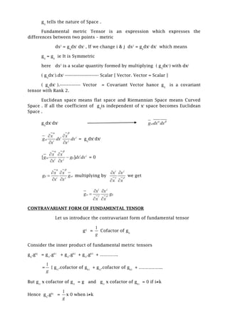 gij
tells the nature of Space .
Fundamental metric Tensor is an expression which expresses the
differences between two points – metric
ds2
= gij
dxi
dxj
, If we change i & j ds2
= gji
dxj
dxi
which means
gij
= gji
ie It is Symmetric
here ds2
is a scalar quantity formed by multiplying ( gij
dxi
) with dxj
( gij
dxi
).dxj
----------------------- Scalar [ Vector. Vector = Scalar ]
( gij
dxi
).-------------- Vector = Covariant Vector hance gij
is a covariant
tensor with Rank 2.
Euclidean space means flat space and Riemannian Space means Curved
Space . If all the coefficient of gij
is independent of xi
space becomes Euclidean
Space .
gij
dxi
dxj
g dx dx
 
i j
i j
x x
g dx dx
x x

 
 
 
= gij
dxi
dxj
[ ] i j
ij
i j
x x
g g dx dx
x x

 
 

 
= 0
ij
i j
x x
g g
x x

 
 

 
multiplying by
i j
x x
x x
 
 
 
we get
i j
ij
x x
g g
x x

 
 

 
CONTRAVARIANT FORM OF FUNDAMENTAL TENSOR
Let us introduce the contravariant form of fundamental tensor
gij
=
1
g
Cofactor of gij
Consider the inner product of fundamental metric tensors
gij
.gkj
= gi1
.gk1
+ gi2
.gk2
+ gi3
.gk3
+ ………….
=
1
g
{ gi1
.cofactor of gk1
+ gi2
.cofactor of gk2
+ ……………..
But gi1
x cofactor of gi1
= g and gi1
x cofactor of gk1
= 0 if i≠k
Hence gij
.gkj
=
1
g
x 0 when i≠k
 