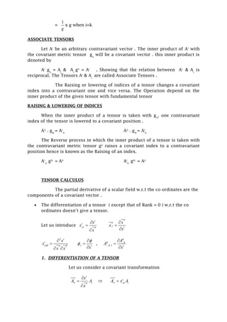 =
1
g
x g when i=k
ASSOCIATE TENSORS
Let Ai
be an arbitrary contravariant vector . The inner product of Ai
with
the covariant metric tensor gij
will be a covariant vector . this inner product is
denoted by
Ai
gij
= Aj
& Aj
gij
= Ai
, Showing that the relation between Ai
& Aj
is
reciprocal. The Tensors Ai
& Aj
are called Associate Tensors .
The Raising or lowering of indices of a tensor changes a covariant
index into a contravariant one and vice versa. The Operation depend on the
inner product of the given tensor with fundamental tensor
RAISING & LOWERING OF INDICES
When the inner product of a tensor is taken with gij
, one contravariant
index of the tensor is lowered to a covariant position .
Aij
. gjk
= Ai
-k
Aij
. gik
= Aj
k-
The Reverse process in which the inner product of a tensor is taken with
the contravariant metric tensor gij
raises a covariant index to a contravariant
position hence is known as the Raising of an index.
Ai
-k
gkj
= Aij
Ai
k-
gkj
= Aji
TENSOR CALCULUS
The partial derivative of a scalar field w.r.t the co ordinates are the
components of a covariant vector .
 The differentiation of a tensor ( except that of Rank = 0 ) w.r.t the co
ordinates doesn’t give a tensor.
Let us introduce ,
i
i x
x
x
 



,i i
x
x
x

 


2
,
i
i x
x
x x
  


 
,i i
x





, ...
.... ,
ij
ij k
k l l
A
A
x



1. DIFFERENTIATION OF A TENSOR
Let us consider a covariant transformation
i
iA
x
x
A



 ,
i
iAxA  
 