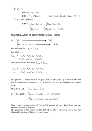 2. k k
ij ji  
LHS = [ , ]k km
ij g ij m 
RHS = [ , ]k km
ji g ji m  but [ , ]ji m = [ , ]ij m , Hence k k
ij ji  
3. ,ij kg = [ , ] [ , ]ik j jk i
RHS = , , , , , ,
1 1
( ) ( )
2 2
ij k kj i ik j ji k ki j jk ig g g g g g    
= , ,
1
( )
2
ij k ji kg g = ,
1
(2. )
2
ij kg = ,ij kg = LHS
TRANSFORMATION OF CHRISTOFFEL SYMBOL – I KIND
ie [ , ]  [ , ]ij k
,, ,
1
( )
2
g g g      [ , ]ij k
But we know that , ,
i j
ijg x x g  
Consider ,g 
,g  = , , , , , , ,[ ]i j i j i j
ij ijx x x x g x x g       
= , , , , , , ,[ ]i j i j i j k
ij ij kx x x x g x x x g       
Then similarly we can write ,g  & ,g 
,g  = , , , , , , ,[ ]i j i j j k i
ij jk ix x x x g x x x g       
,g  = , , , , , , ,[ ]i j i j i k j
ij ik jx x x x g x x x g       
In equation (1) I term of RHS we put i w.r.t ∝ and j w.r.t β. Consider RHS the
I term contain metric tensor ijg Symmetric. So it is not necessary to change
i j
Then from LHS = , , ,
1
( )
2
g g g      
Ie
1
2
{(3)+(2)-(1)} = , , , , , ,
1 1
[ ] { .2.[ , ]}
2 2
i j i j i j k
ijx x x x g x x x ij k       
= , , , , , ,
1
[ ] { .[ , ]}
2
i j i j i j k
ijx x x x g x x x ij k       
This is the transformation of Christoffel symbol of the I kind from one co-
ordinate system to another.
The presence of the I term on the RHS of the above equation shows that the
Christoffel Symbol of I Kind is not a Tensor.
 