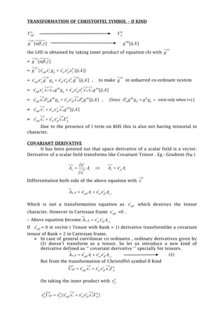 TRANSFORMATION OF CHRISTOFFEL SYMBOL – II KIND

 m
ij
[ , ]g

  [ , ]mk
g ij k
the LHS is obtained by taking inner product of equation (A) with g

= [ , ]g

 
= , , , ,{ .[ , ]}i j i j k
ijg x x g x x x ij k

    
= , , , , . [ , ]i j i j k
ijx x g g x x x g ij k
 
     , to make g

in unbarred co-ordinate system
= , , , ,, , , , [ , ]i j lm i j k no
l m n oijx x x x g g x x x x x g ij k
   
    
= , ,, , , , , [ , ]i j lm i j k no
l nm ij ox x g g x x x g ij k
 
    , {Since ,
j lm lj
m ij ijg g g g   exist only when i=j }
= , ,, , , [ , ]i i j nk
i nx x x x x g ij k
 
  
= , ,, , ,
i i j n
i n ijx x x x x
 
   
Due to the presence of I term on RHS this is also not having tensorial in
character.
COVARIANT DERIVATIVE
It has been pointed out that space derivative of a scalar field is a vector.
Derivative of a scalar field transforms like Covariant Tensor . Eg : Gradient (∇φ )
i
iA
x
x
A



 ,
i
iAxA  
Differentiation both side of the above equation with x

, , , , ,
i i j
i i jA x A x x A     
Which is not a transformation equation as ,
i
x which destroys the tensor
character. However in Cartesian frame ,
i
x =0 .
∴ Above equation become , , , ,
i j
i jA x x A   
If ,
i
x = 0 ie vector ( Tensor with Rank = 1) derivative transformlike a covariant
tensor of Rank = 2 in Cartesian frame.
 In case of general curvilinear co ordinates , ordinary derivatives given by
(1) doesn’t transform as a tensor. So let us introduce a new kind of
derivative defined as ‘’ covariant derivative ‘’ specially for tensors.
, , , , ,
i i j
i i jA x A x x A      (1)
But from the transformation of Christoffel symbol II Kind
, ,, , ,
i i j n
i n ijx x x x x
  
      
On taking the inner product with k
x
, ,, , ,{ }k k i i j n
i n ijx x x x x x x
  
       
 