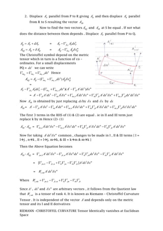 2. Displace i
PA parallel from P to R giving i
RA and then displace i
RA parallel
from R to S resulting the vector i
SRA
Now to find the two vectors i
SQA and i
SRA at S be equal . If not what
does the distance between them depends . Displace i
PA parallel from P to Q.
i i i
Q P PA A dA  = P
i i j k
P jk P PA A dx 
i i i
SQ Q QA A A  = P
i i l m
Q lm Q QA A x 
The Christoffel symbol depend on the metric
tensor which in turn is a function of co –
ordinates. For a small displacements
PQ = i
dx we can write
,Q P P
i i i n
lm lm lm ndx     Hence
,( )P P
i i i i n l m
SQ Q lm lm n Q QA A dx A x    
=
,( )( )P P P
i i j k i i n l l j k m
P jk P P lm lm n jkA A dx dx A A dx x       
= , ,
i i j k i l m i l n m i l j k m i l n k m
jk lm lm n lm jk lm n jkA A dx A x A dx x A dx x dx dx x              
Now i
SRA is obtained by just replacing dx by x and x by dx
i
SRA = , ,
i i j k i l m i l n m i l j k m i l n k m
jk lm lm n lm jk lm n jkA A x A dx A x dx A x dx x x dx               
The first 3 terms in the RHS of (1) & (2) are equal . ie in II and III term just
replace k by m Hence (2)- (1)
i
SRA - i
SQA = , ,
i l n m i l n m i l j k m i l j k m
lm n lm n lm jk lm jkA dx x A x dx A x dx A dx x           
Now for taking j k m
A dx x common , changes to be made in I , II & III terms { I =
lj , nk , II = lj, mk, & III = km & mk }
Then the Above Equation becomes
i
SRA - i
SQA = , ,
i j k m i j m k i l k m i l j k m
jm k jk m lk jm lm jkA dx x A x dx dx x A dx x           
= , ,[ ]i i i l i l j k m
jm k jk m lk jm lm jk A dx x        
= .
i j k m
j mkR A dx x
Where . , ,
i i i i l i l
j mk jm k jk m lk jm lm jkR          
Since j
A , k
dx and m
x are arbitrary vectors , it follows from the Quotient law
that .
i
j mkR is a tensor of rank 4. It is known as Riemann – Christoffel Curvature
Tensor . It is independent of the vector i
A and depends only on the metric
tensor and its I and II derivatives
RIEMANN –CHRISTOFFEL CURVATURE Tensor Identically vanishes at Euclidean
Space
 