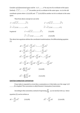 Consider an N dimensional space and let x1,x2……….. xN be any set of co-ordinate in this space.
Similarly 1 2
.................., , ,N
x x x be another set of co-ordinate in the same space . ie xi is the old
coordinate system where i(1≤i≥N) and x
(1≤∝≥N) be another set of co ordinate in the same
space.
Then from above concept we can write
1 1 1 2
..............( ., , ... )N
x x x x x 2 2 1 2
..............( ., , ... )N
x x x x x
1 1
x x ( x1,x2…………..….. xN ) 2 2
x x ( x1,x2…………..….. xN )
In general 1 2
............( , ..... ), .i i N
x x x x x (1≤i≥N)
x x 
 ( x1,x2…………..….. xN ) (1≤∝≥N)
The above two equations defines the coordinate transformations. On differentiating equation
(1)
1 1 1
1 21
1 2
.........
N
N
x x x
dx d x d x d x
x x x
  
   
  
1 2
1 2
.........
i i i
Ni
N
x x x
dx d x d x d x
x x x
  
   
  
1 1 1 1
1 1 2 3
1 2 3
..... N
N
x x x x
d x dx dx dx dx
x x x x
   
    
   
1 2 3
1 2 3
..... N
N
x x x x
d x dx dx dx dx
x x x x
   
    
    
   
1
iN
i x
dx d x
x


 



 (1≤i≥N)
1
N
i
i
x
d x dx
x


 



 (1≤∝≥N)
EINSTEIN SUMMATION CONVENTION
If any index is repeated in a term then a summation w.r.t that index over the range 1,2,3
…………N is implied. This convention is called Einstein’s Summation Conevention.
According to this convention, instead of expressing
1
n
i
 aixi we merely write aixi hence
equation (2) can be written as
i
i x
dx d x
x





(1≤i≥N) i
i
x
d x dx
x

 


(1≤∝≥N)
 