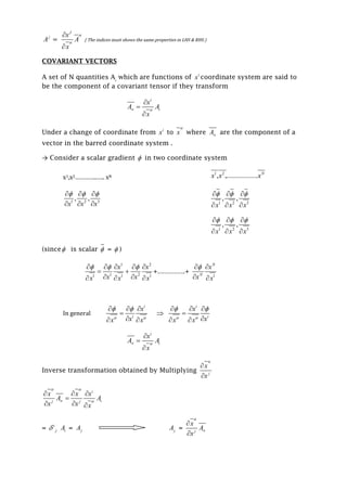 j
A =
J
x
A
x




{ The indices must shows the same properties in LHS & RHS )
COVARIANT VECTORS
A set of N quantities Ai
which are functions of i
x coordinate system are said to
be the component of a covariant tensor if they transform
i
iA
x
x
A



Under a change of coordinate from i
x to x

where A are the component of a
vector in the barred coordinate system .
→ Consider a scalar gradient  in two coordinate system
x1,x2…………..….. xN
1 2
................, , .. N
x x x
1 2 3
, ,
x x x
    
   1 2 3
, ,
x x x
    
  
1 2 3
, ,
x x x
    
  
(since is scalar  =  )
1 2
1 21 1 1
x x
x xx x x
      
 
   
+………….+
1
N
N
x
x x
 
 
In general
i
i
x
xx x 
   

 

i
i
x
xx x 
   

 
i
iA
x
x
A



Inverse transformation obtained by Multiplying j
x
x



i
j j iA
x x
A
x x x
x
 

  

  
= i
j iA = jA jA = j
A
x
x




 