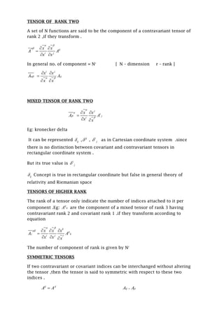 TENSOR OF RANK TWO
A set of N functions are said to be the component of a contravariant tensor of
rank 2 ,if they transform .
ij
i j
x x
A A
x x
 
  

 
In general no. of component = Nr
[ N – dimension r – rank ]
i j
ij
x x
A A
x x

 
 

 
MIXED TENSOR OF RANK TWO
j
i
j
i
x x
A A
x x




 

 
Eg: kronecker delta
It can be represented ij , ij
 , i
j as in Cartesian coordinate system .since
there is no distinction between covariant and contravariant tensors in
rectangular coordinate system .
But its true value is i
j
ij Concept is true in rectangular coordinate but false in general theory of
relativity and Riemanian space
TENSORS OF HIGHER RANK
The rank of a tensor only indicate the number of indices attached to it per
component .Eg: ij
kA are the component of a mixed tensor of rank 3 having
contravariant rank 2 and covariant rank 1 .if they transform according to
equation
k
ij
k
i j
x x x
A A
x x x
 



  

  
The number of component of rank is given by Nr
SYMMETRIC TENSORS
If two contravariant or covariant indices can be interchanged without altering
the tensor ,then the tensor is said to symmetric with respect to these two
indices .
ij ji
A A ij jiA A
 