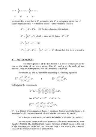 ij
A =
1 1
( ) ( )
2 2
ij ji ij ji
A A A A  
= ij
B + ij
C
{we wanted to prove that is ij
B symmetric and ij
C is antisymmetric so that ij
A
can be represented as = symmetric tensor + antisymmetric tensor }
ij
B =
1
( )
2
ij ji
A A , ---(1) On interchanging the indices
ji
B =
1
( )
2
ji ij
A A which is same as (1) hence ij
B = ji
B
ij
C =
1
( )
2
ij ji
A A ----(2)
ji
C =
1
( )
2
ji ij
A A = -
1
( )
2
ij ji
A A = - ij
C shows that it is skew symmetric
3. OUTER PRODUCT
The Outer product of the two tensor is a tensor whose rank is the
sum of the ranks of the given tensor. Thus if r and q are the ranks of two
tensors , thus the outer product will be a tensor of rank (r+q).
The tensors Aij
k
and BP
q
transform according to following equation
k
ij
k
i j
x x x
A A
x x x
 



  

  
&
q
p
q
p
x x
B B
x x




 

 
Multiplying the components
qk
ij p
k q
i j p
x x x x x
A B A B
x x x xx
  
 
 
 
    

   
Let A B
 
  = C


ij p
k qA B = ijp
kqC
qk
ijp
kq
i j p
x x x x x
C C
x x x xx
  


 
    

   
Cijp
kq
is a tensor of contravariant Rank 3, covariant Rank 2 and total Rank 5. It
has therefore N5
components each of which is the product of Aij
k
and BP
q
This is known as the outer product or Kronecker product of two tensors.
The concept of outer product of tensors can be easily extended to more
than two tensors. The contravariant rank of the outer product tensor is the sum
of the contravariant ranks and the covariant rank is the sum of the covariant
ranks of the tensors whose outer product it is.
 