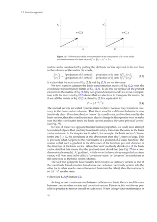 2.1 Intuitive approach
e
e
v=(0.4
0.8
)
1
2
v=(0.4 )
2e’
e’1
1.6
Figure 2.1: The behaviour of the transformation of the components of a vector under
the transformation of a basis vector e1
′ = 1
2 e1 → v1
′ = 2v1.
matrix can be constructed by putting the old basis vectors expressed in the new basis
in the columns of the matrix. In words,
v1
′
v2
′ =
projection of e1 onto e1
′ projection of e2 onto e1
′
projection of e1 onto e2
′ projection of e2 onto e2
′
v1
v2
. (2.3)
It is clear that the matrices of Eq. (2.2) and Eq. (2.3) are not the same.
We now want to compare the basis-transformation matrix of Eq. (2.2) with the
coordinate-transformation matrix of Eq. (2.3). To do this we replace all the primed
elements in the matrix of Eq. (2.3) by non-primed elements and vice-versa. Compar-
ison with the matrix in Eq. (2.2) shows that we also have to transpose the matrix. So
if we call the matrix of Eq. (2.2) Λ, then Eq. (2.3) is equivalent to:
v′
= (Λ−1
)T
v . (2.4)
The normal vectors are called ‘contravariant vectors’, because they transform con-
trary to the basis vector columns. That there must be a different behavior is also
intuitively clear: if we described an ‘arrow’ by coordinates, and we then modify the
basis vectors, then the coordinates must clearly change in the opposite way to make
sure that the coordinates times the basis vectors produce the same physical ‘arrow’
(see Fig. ??).
In view of these two opposite transformation properties, we could now attempt
to construct objects that, contrary to normal vectors, transform the same as the basis
vector columns. In the simple case in which, for example, the basis vector e1
′ trans-
forms into 1
2 × e1, the coordinate of this object must then also 1
2 times as large. This
is precisely what happens to the coordinates of a gradient of a scalar function! The
reason is that such a gradient is the difference of the function per unit distance in
the direction of the basis vector. When this ‘unit’ suddenly shrinks (i.e. if the basis
vector shrinks) this means that the gradient must shrink too (see Fig. ?? for a one-
dimensional example). A ‘gradient’, which we so far have always regarded as a true
vector, will from now on be called a ‘covariant vector’ or ‘covector’: it transforms in
the same way as the basis vector columns.
The fact that gradients have usually been treated as ordinary vectors is that if
the coordinate transformation transforms one cartesian coordinate system into the
other (or in other words: one orthonormal basis into the other), then the matrices Λ
en (Λ−1)T are the same.
◮ Exercises 1, 2 of Section C.2.
As long as one transforms only between orthonormal basis, there is no difference
between contravariant vectors and covariant vectors. However, it is not always pos-
sible in practice to restrict oneself to such bases. When doing vector mathematics in
10
 
