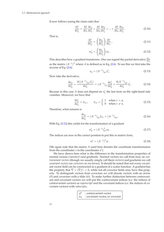 2.2 Mathematical approach
It now follows (using the chain rule) that
∂ f
∂x′
1
=
∂ f
∂x1
∂x1
∂x′
1
+
∂ f
∂x2
∂x2
∂x′
1
+ ... +
∂ f
∂xn
∂xn
∂x′
1
. (2.10)
That is,
∂ f
∂x′
µ
=
∂xν
∂x′
µ
∂ f
∂xν
, (2.11)
w′
µ =
∂xν
∂x′
µ
wν . (2.12)
This describes how a gradient transforms. One can regard the partial derivative ∂xν
∂x′
µ
as the matrix (A−1)T where A is deﬁned as in Eq. (2.6). To see this we ﬁrst take the
inverse of Eq. (2.6):
xµ = (A−1
)µνx′
ν . (2.13)
Now take the derivative,
∂xµ
∂x′
α
=
∂((A−1)µνx′
ν)
∂x′
α
= (A−1
)µν
∂x′
ν
∂x′
α
+
∂(A−1)µν
∂x′
α
x′
ν . (2.14)
Because in this case A does not depend on x′
α the last term on the right-hand side
vanishes. Moreover, we have that
∂x′
ν
∂x′
α
= δνα , δνα =
1 when ν = α,
0 when ν = α.
(2.15)
Therefore, what remains is
∂xµ
∂x′
α
= (A−1
)µνδνα = (A−1
)µα . (2.16)
With Eq. (2.12) this yields for the transformation of a gradient
w′
µ = (A−1
)T
µνwν . (2.17)
The indices are now in the correct position to put this in matrix form,
w′
= (A−1
)T
w . (2.18)
(We again note that the matrix A used here denotes the coordinate transformation
from the coordinates x to the coordinates x′).
We have shown here what is the difference in the transformation properties of
normal vectors (‘arrows’) and gradients. Normal vectors we call from now on con-
travariant vectors (though we usually simply call them vectors) and gradients we call
covariant vectors (or covectors or one-forms). It should be noted that not every covari-
ant vector ﬁeld can be constructed as a gradient of a scalar function. A gradient has
the property that ∇ × (∇f ) = 0, while not all covector ﬁelds may have this prop-
erty. To distinguish vectors from covectors we will denote vectors with an arrow
(v) and covectors with a tilde ( ˜w). To make further distinction between contravari-
ant and covariant vectors we will put the contravariant indices (i.e. the indices of
contravariant vectors) as superscript and the covariant indices (i.e. the indices of co-
variant vectors) with subscripts,
yα : contravariant vector
wα : covariant vector, or covector
12
 