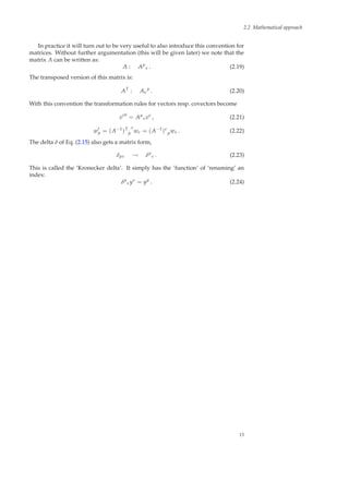 2.2 Mathematical approach
In practice it will turn out to be very useful to also introduce this convention for
matrices. Without further argumentation (this will be given later) we note that the
matrix A can be written as:
A : Aµ
ν . (2.19)
The transposed version of this matrix is:
AT
: Aν
µ
. (2.20)
With this convention the transformation rules for vectors resp. covectors become
v′µ
= Aµ
νvν
, (2.21)
w′
µ = (A−1
)T
µ
ν
wν = (A−1
)ν
µwν . (2.22)
The delta δ of Eq. (2.15) also gets a matrix form,
δµν → δµ
ν . (2.23)
This is called the ‘Kronecker delta’. It simply has the ‘function’ of ‘renaming’ an
index:
δµ
νyν
= yµ
. (2.24)
13
 