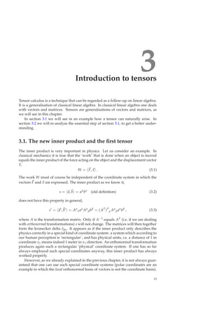 3Introduction to tensors
Tensor calculus is a technique that can be regarded as a follow-up on linear algebra.
It is a generalisation of classical linear algebra. In classical linear algebra one deals
with vectors and matrices. Tensors are generalisations of vectors and matrices, as
we will see in this chapter.
In section 3.1 we will see in an example how a tensor can naturally arise. In
section 3.2 we will re-analyse the essential step of section 3.1, to get a better under-
standing.
3.1. The new inner product and the ﬁrst tensor
The inner product is very important in physics. Let us consider an example. In
classical mechanics it is true that the ‘work’ that is done when an object is moved
equals the inner product of the force acting on the object and the displacement vector
x,
W = F, x . (3.1)
The work W must of course be independent of the coordinate system in which the
vectors F and x are expressed. The inner product as we know it,
s = a, b = aµ
bµ
(old deﬁnition) (3.2)
does not have this property in general,
s′
= a′
, b′
= Aµ
αaα
Aµ
βbβ
= (AT
)
µ
α Aµ
βaα
bβ
, (3.3)
where A is the transformation matrix. Only if A−1 equals AT (i.e. if we are dealing
with orthonormal transformations) s will not change. The matrices will then together
form the kronecker delta δβα. It appears as if the inner product only describes the
physics correctly in a special kind of coordinate system: a system which according to
our human perception is ‘rectangular’, and has physical units, i.e. a distance of 1 in
coordinate x1 means indeed 1 meter in x1-direction. An orthonormal transformation
produces again such a rectangular ‘physical’ coordinate system. If one has so far
always employed such special coordinates anyway, this inner product has always
worked properly.
However, as we already explained in the previous chapter, it is not always guar-
anteed that one can use such special coordinate systems (polar coordinates are an
example in which the local orthonormal basis of vectors is not the coordinate basis).
15
 
