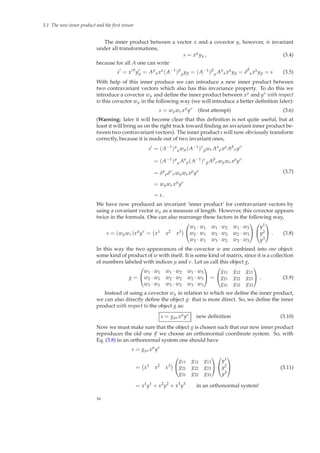 3.1 The new inner product and the ﬁrst tensor
The inner product between a vector x and a covector y, however, is invariant
under all transformations,
s = xµ
yµ , (3.4)
because for all A one can write
s′
= x′µ
y′
µ = Aµ
αxα
(A−1
)β
µyβ = (A−1
)β
µ Aµ
αxα
yβ = δ
β
αxα
yβ = s (3.5)
With help of this inner produce we can introduce a new inner product between
two contravariant vectors which also has this invariance property. To do this we
introduce a covector wµ and deﬁne the inner product between xµ and yν with respect
to this covector wµ in the following way (we will introduce a better deﬁnition later):
s = wµwνxµ
yν
(ﬁrst attempt) (3.6)
(Warning: later it will become clear that this deﬁnition is not quite useful, but at
least it will bring us on the right track toward ﬁnding an invariant inner product be-
tween two contravariant vectors). The inner product s will now obviously transform
correctly, because it is made out of two invariant ones,
s′
= (A−1
)µ
αwµ(A−1
)ν
βwνAα
ρxρ
Aβ
σyσ
= (A−1
)µ
α Aα
ρ(A−1
)ν
β Aβ
σwµwνxρ
yσ
= δµ
ρδν
σwµwνxρ
yσ
= wµwνxµ
yν
= s .
(3.7)
We have now produced an invariant ‘inner product’ for contravariant vectors by
using a covariant vector wµ as a measure of length. However, this covector appears
twice in the formula. One can also rearrange these factors in the following way,
s = (wµwν)xµ
yν
= x1 x2 x3


w1 · w1 w1 · w2 w1 · w3
w2 · w1 w2 · w2 w2 · w3
w3 · w1 w3 · w2 w3 · w3




y1
y2
y3

 . (3.8)
In this way the two appearances of the covector w are combined into one object:
some kind of product of w with itself. It is some kind of matrix, since it is a collection
of numbers labeled with indices µ and ν. Let us call this object g,
g =


w1 · w1 w1 · w2 w1 · w3
w2 · w1 w2 · w2 w2 · w3
w3 · w1 w3 · w2 w3 · w3

 =


g11 g12 g13
g21 g22 g23
g31 g32 g33

 . (3.9)
Instead of using a covector wµ in relation to which we deﬁne the inner product,
we can also directly deﬁne the object g: that is more direct. So, we deﬁne the inner
product with respect to the object g as:
s = gµνxµyν new deﬁnition (3.10)
Now we must make sure that the object g is chosen such that our new inner product
reproduces the old one if we choose an orthonormal coordinate system. So, with
Eq. (3.8) in an orthonormal system one should have
s = gµνxµ
yν
= x1 x2 x3


g11 g12 g13
g21 g22 g23
g31 g32 g33




y1
y2
y3


= x1
y1
+ x2
y2
+ x3
y3
in an orthonormal system!
(3.11)
16
 