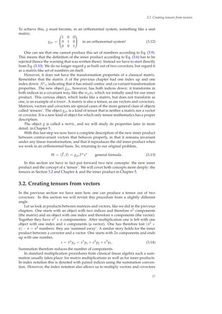 3.2 Creating tensors from vectors
To achieve this, g must become, in an orthonormal system, something like a unit
matrix:
gµν =


1 0 0
0 1 0
0 0 1

 in an orthonormal system! (3.12)
One can see that one cannot produce this set of numbers according to Eq. (3.9).
This means that the deﬁnition of the inner product according to Eq. (3.6) has to be
rejected (hence the warning that was written there). Instead we have to start directly
from Eq. (3.10). We do no longer regard g as built out of two covectors, but regard it
as a matrix-like set of numbers on itself.
However, it does not have the transformation properties of a classical matrix.
Remember that the matrix A of the previous chapter had one index up and one
index down: Aµ
ν, indicating that it has mixed contra- and co-variant transformation
properties. The new object gµν, however, has both indices down: it transforms in
both indices in a covariant way, like the wµwν which we initially used for our inner
product. This curious object, which looks like a matrix, but does not transform as
one, is an example of a tensor. A matrix is also a tensor, as are vectors and covectors.
Matrices, vectors and covectors are special cases of the more general class of objects
called ‘tensors’. The object gµν is a kind of tensor that is neither a matrix nor a vector
or covector. It is a new kind of object for which only tensor mathematics has a proper
description.
The object g is called a metric, and we will study its properties later in more
detail: in Chapter 5.
With this last step we now have a complete description of the new inner product
between contravariant vectors that behaves properly, in that it remains invariant
under any linear transformation, and that it reproduces the old inner product when
we work in an orthonormal basis. So, returning to our original problem,
W = F, x = gµνFµ
xν
general formula . (3.13)
In this section we have in fact put forward two new concepts: the new inner
product and the concept of a ‘tensor’. We will cover both concepts more deeply: the
tensors in Section 3.2 and Chapter 4, and the inner product in Chapter 5.
3.2. Creating tensors from vectors
In the previous section we have seen how one can produce a tensor out of two
covectors. In this section we will revisit this procedure from a slightly different
angle.
Let us look at products between matrices and vectors, like we did in the previous
chapters. One starts with an object with two indices and therefore n2 components
(the matrix) and an object with one index and therefore n components (the vector).
Together they have n2 + n componenten. After multiplication one is left with one
object with one index and n components (a vector). One has therefore lost (n2 +
n) − n = n2 numbers: they are ‘summed away’. A similar story holds for the inner
product between a covector and a vector. One starts with 2n components and ends
up with one number,
s = xµ
yµ = x1
y1 + x2
y2 + x3
y3 . (3.14)
Summation therefore reduces the number of components.
In standard multiplication procedures from classical linear algebra such a sum-
mation usually takes place: for matrix multiplications as well as for inner products.
In index notation this is denoted with paired indices using the summation conven-
tion. However, the index notation also allows us to multiply vectors and covectors
17
 
