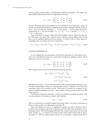 3.2 Creating tensors from vectors
without pairing up the indices, and therefore without summation. The object one
thus obtains does not have fewer components, but more:
sµ
ν := xµ
yν =


x1 · y1 x1 · y2 x1 · y3
x2 · y1 x2 · y2 x2 · y3
x3 · y1 x3 · y2 x3 · y3

 . (3.15)
We now did not produce one number (as we would have if we replaced ν with µ in
the above formula) but instead an ordered set of numbers labelled with the indices µ
and ν. So if we take the example x = (1, 3, 5) and ˜y = (4, 7, 6), then the tensor-
components of sµ
ν are, for example: s2
3 = x2 · y3 = 3 · 6 = 18 and s1
1 = x1 · y1 =
1 · 4 = 4, and so on.
This is the kind of ‘tensor’ object that this booklet is about. However, this ob-
ject still looks very much like a matrix, since a matrix is also nothing more or less
than a set of numbers labeled with two indices. To check if this is a true matrix or
something else, we need to see how it transforms,
s′α
β = x′α
y′
β = Aα
µxµ
(A−1
)ν
βyν = Aα
µ(A−1
)ν
β(xµ
yν) = Aα
µ(A−1
)ν
βsµ
ν . (3.16)
◮ Exercise 2 of Section C.3.
If we compare the transformation in Eq.(3.16) with that of a true matrix of ex-
ercise 2 we see that the tensor we constructed is indeed an ordinary matrix. But if
instead we use two covectors,
tµν = xµyν =


x1 · y1 x1 · y2 x1 · y3
x2 · y1 x2 · y2 x2 · y3
x3 · y1 x3 · y2 x3 · y3

 , (3.17)
then we get a tensor with different transformation properties,
t′
αβ = x′
αy′
β = (A−1
)µ
αxµ(A−1
)ν
βyν
= (A−1
)µ
α(A−1
)ν
β(xµyν)
= (A−1
)µ
α(A−1
)ν
βtµν .
(3.18)
The difference with sµ
ν lies in the ﬁrst matrix of the transformation equation. For s
it is the transformation matrix for contravariant vectors, while for t it is the trans-
formation matrix for covariant vectors. The tensor t is clearly not a matrix, so we
indeed created something new here. The g tensor of the previous section is of the
same type as t.
The beauty of tensors is that they can have an arbitrary number of indices. One
can also produce, for instance, a tensor with 3 indices,
Aαβγ = xαyβzγ . (3.19)
This is an ordered set of numbes labeled with three indices. It can be visualized as a
kind of ‘super-matrix’ in 3 dimensions (see Fig. ??).
These are tensors of rank 3, as opposed to tensors of rank 0 (scalars), rank 1
(vectors and covectors) and rank 2 (matrices and the other kind of tensors we in-
troduced so far). We can distinguish between the contravariant rank and covariant
rank. Clearly Aαβγ is a tensor of covariant rank 3 and contravariant rank 0. Its to-
tal rank is 3. One can also produce tensors of, for instance, contravariant rank 2
18
 