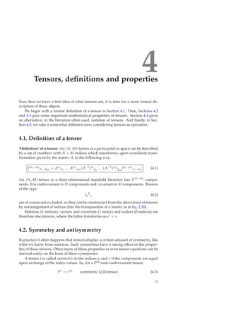 4Tensors, deﬁnitions and properties
Now that we have a ﬁrst idea of what tensors are, it is time for a more formal de-
scription of these objects.
We begin with a formal deﬁnition of a tensor in Section 4.1. Then, Sections 4.2
and 4.3 give some important mathematical properties of tensors. Section 4.4 gives
an alternative, in the literature often used, notation of tensors. And ﬁnally, in Sec-
tion 4.5, we take a somewhat different view, considering tensors as operators.
4.1. Deﬁnition of a tensor
‘Deﬁnition’ of a tensor: An (N, M)-tensor at a given point in space can be described
by a set of numbers with N + M indices which transforms, upon coordinate trans-
formation given by the matrix A, in the following way:
t′α1...αN
β1...βM
= Aα1
µ1
. . . AαN
µN
(A−1)ν1
β1
. . . (A−1)νM
βM
tµ1...µN
ν1...νM
(4.1)
An (N, M)-tensor in a three-dimensional manifold therefore has 3(N+M) compo-
nents. It is contravariant in N components and covariant in M components. Tensors
of the type
tα
β
γ (4.2)
are of course not excluded, as they can be constructed from the above kind of tensors
by rearrangement of indices (like the transposition of a matrix as in Eq. 2.20).
Matrices (2 indices), vectors and covectors (1 index) and scalars (0 indices) are
therefore also tensors, where the latter transforms as s′ = s.
4.2. Symmetry and antisymmetry
In practice it often happens that tensors display a certain amount of symmetry, like
what we know from matrices. Such symmetries have a strong effect on the proper-
ties of these tensors. Often many of these properties or even tensor equations can be
derived solely on the basis of these symmetries.
A tensor t is called symmetric in the indices µ and ν if the components are equal
upon exchange of the index-values. So, for a 2nd rank contravariant tensor,
tµν
= tνµ
symmetric (2,0)-tensor. (4.3)
21
 