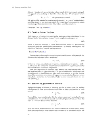 4.4 Tensors as geometrical objects
A tensor t is called anti-symmetric in the indices µ and ν if the components are equal-
but-opposite upon exchange of the index-values. So, for a 2nd rank contravariant
tensor,
tµν
= −tνµ
anti-symmetric (2,0)-tensor. (4.4)
It is not useful to speak of symmetry or anti-symmetry in a pair of indices that are
not of the same type (co- or contravariant). The properties of symmetry only remain
invariant upon basis transformation if the indices are of the same type.
◮ Exercises 2 and 3 of Section C.4.
4.3. Contraction of indices
With tensors of at least one covariant and at least one contravariant index we can
deﬁne a kind of ‘internal inner product’. In the simplest case this goes as,
tα
α , (4.5)
where, as usual, we sum over α. This is the trace of the matrix tα
β. Also this con-
struction is invariant under basis transformations. In classical linear algebra this
property of the trace of a matrix was also known.
◮ Exercise 3 of Section C.4.
One can also perform such a contraction of indices with tensors of higher rank, but
then some uncontracted indices remain, e.g.
tαβ
α = vβ
, (4.6)
In this way we can convert a tensor of type (N, M) into a tensor of type (N − 1, M −
1). Of course, this contraction procedure causes information to get lost, since after
the contraction we have fewer components.
Note that contraction can only take place between one contravariant index and
one covariant index. A contraction like tαα is not invariant under coordinate trans-
formation, and we should therefore reject such constructions. In fact, the summa-
tions of the summation convention only happen over a covariant and a contravariant
index, be it a contraction of a tensor (like tµα
α) or an inner product between two ten-
sors (like tµαyαν).
4.4. Tensors as geometrical objects
Vectors can be seen as columns of numbers, but also as arrows. One can perform
calculations with these arrows if one regards them as linear combinations of ‘basis
arrows’,
v = ∑
µ
vµ
eµ . (4.7)
We would like to do something like this also with covectors and eventually of course
with all tensors. For covectors it amounts to constructing a set of ‘unit covectors’ that
serve as a basis for the covectors. We write
˜w = ∑
µ
wµ ˜eµ
. (4.8)
Note: we denote the basis vectors and basis covectors with indices, but we do not
mean the components of these basis (co-)vectors (after all: in which basis would that
22
 