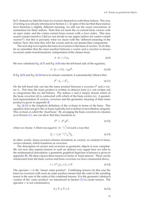 4.4 Tensors as geometrical objects
be?). Instead we label the basis (co-)vectors themselves with these indices. This way
of writing was already introduced in Section 2.1. In spite of the fact that these indices
have therefore a slightly different meaning, we still use the usual conventions of
summation for these indices. Note that we mark the co-variant basis vectors with
an upper index and the contra-variant basis-vectors with a lower index. This may
sound counter-intuitive (‘did we not decide to use upper indices for contra-variant
vectors?’) but this is precisely what we mean with the ‘different meaning of the
indices’ here: this time they label the vectors and do not denote their components.
The next step is to express the basis of covectors in the basis of vectors. To do this,
let us remember that the inner product between a vector and a covector is always
invariant under transformations, independent of the chosen basis:
v · ˜w = vα
wα (4.9)
We now substitute Eq. (4.7) and Eq. (4.8) into the left hand side of the equation,
v · ˜w = vα
eα · wβ ˜eβ
. (4.10)
If Eq. (4.9) and Eq. (4.10) have to remain consistent, it automatically follows that
˜eβ
· eα = δβ
α . (4.11)
On the left hand side one has the inner product between a covector ˜eβ and a vec-
tor eα. This time the inner product is written in abstract form (i.e. not written out
in components like we did before). The indices α and β simply denote which of
the basis covectors (β) is contracted with which of the basis vectors (α). A geomet-
rical representation of vectors, covectors and the geometric meaning of their inner
product is given in appendix B.
Eq. (4.11) is the (implicit) deﬁnition of the co-basis in terms of the basis. This
equation does not give the co-basis explicitly, but it deﬁnes it nevertheless uniquely.
This co-basis is called the ‘dual basis’. By arranging the basis covectors in columns
as in Section 2.1, one can show that they transform as
˜e′α
= Aα
β ˜eβ
, (4.12)
when we choose A (that was equal to (Λ−1)
T
) in such a way that
e′
α = ((A−1
)T
)α
β
eβ . (4.13)
In other words: basis-covector-columns transform as vectors, in contrast to basis-
vector-columns, which transform as covectors.
The description of vectors and covectors as geometric objects is now complete.
We can now also express tensors in such an abstract way (again here we refer to
the mathematical description; a geometric graphical depiction of tensors is given in
appendix B). We then express these tensors in terms of ‘basis tensors’. These can be
constructed from the basis vectors and basis covectors we have constructed above,
t = tµν
ρeµ ⊗ eν ⊗ ˜eρ
. (4.14)
The operator ⊗ is the ‘tensor outer product’. Combining tensors (in this case the
basis (co-)vectors) with such an outer product means that the rank of the resulting
tensor is the sum of the ranks of the combined tensors. It is the geometric (abstract)
version of the ‘outer product’ we introduced in Section 3.2 to create tensors. The
operator ⊗ is not commutative,
a ⊗ b = b ⊗ a . (4.15)
23
 