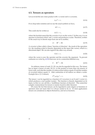 4.5 Tensors as operators
4.5. Tensors as operators
Let us revisit the new inner product with v a vector and w a covector,
wαvα
= s . (4.16)
If we drop index notation and we use the usual symbols we have,
˜wv = s , (4.17)
This could also be written as
˜w(v) = s , (4.18)
where the brackets mean that the covector ˜w acts on the vector v. In this way, ˜w is an
operator (a function) which ‘eats’ a vector and produces a scalar. Therefore, written
in the usual way to denote maps from one set to another,
˜w : Rn
→ R . (4.19)
A covector is then called a linear ‘function of direction’: the result of the operation
(i.e. the resulting scalar) is linearly dependent on the input (the vector), which is a
directional object. We can also regard it the other way around,
v( ˜w) = s . (4.20)
where the vector is now the operator and the covector the argument. To prevent
confusion we write Eq. (4.19) from now on in a somewhat different way,
v : R∗3
→ R . (4.21)
An arbitrary tensor of rank (N, M) can also be regarded in this way. The tensor
has as input a tensor of rank (M, N), or the product of more than one tensors of
lower rank, such that the number of contravariant indices equals M and the number
of covariant indices equals N. After contraction of all indices we obtain a scalar.
Example (for a (2, 1)-tensor),
tαβ
γaαbβcγ
= s . (4.22)
The tensor t can be regarded as a function of 2 covectors (a an b) and 1 vector (c),
which produces a real number (scalar). The function is linearly dependent on its
input, so that we can call this a ‘multilinear function of direction’. This somewhat
complex nomenclature for tensors is mainly found in older literature.
Of course the fact that tensors can be regarded to some degree as functions or
operators does not mean that it is always useful to do so. In most applications
tensors are considered as objects themselves, and not as functions.
24
 