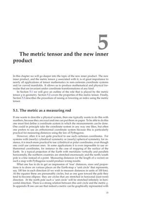 5The metric tensor and the new inner
product
In this chapter we will go deeper into the topic of the new inner product. The new
inner product, and the metric tensor g associated with it, is of great importance to
nearly all applications of tensor mathematics in non-cartesian coordinate systems
and/or curved manifolds. It allows us to produce mathematical and physical for-
mulae that are invariant under coordinate transformations of any kind.
In Section 5.1 we will give an outline of the role that is played by the metric
tensor g in geometry. Section 5.2 covers the properties of this metric tensor. Finally,
Section 5.3 describes the procedure of raising or lowering an index using the metric
tensor.
5.1. The metric as a measuring rod
If one wants to describe a physical system, then one typically wants to do this with
numbers, because they are exact and one can put them on paper. To be able to do this
one must ﬁrst deﬁne a coordinate system in which the measurements can be done.
One could in principle take the coordinate system in any way one likes, but often
one prefers to use an orthonormal coordinate system because this is particularly
practical for measuring distances using the law of Pythagoras.
However, often it is not quite practical to use such cartesian coordinates. For
systems with (nearly) cylindrical symmetry or (nearly) spherical symmetry, for in-
stance, it is much more practical to use cylindrical or polar coordinates, even though
one could use cartesian ones. In some applications it is even impossible to use or-
thonormal coordinates, for instance in the case of mapping of the surface of the
Earth. In a typical projection of the Earth with meridians vertically and parallels
horizontally, the northern countries are stretched enormously and the north/south
pole is a line instead of a point. Measuring distances (or the length of a vector) on
such a map with Pythagoras would produce wrong results.
What one has to do to get an impression of ‘true’ distances, sizes and propor-
tions is to draw on various places on the Earth-map a ‘unit circle’ that represents,
say, 100 km in each direction (if we wish to measure distances in units of 100 km).
At the equator these are presumably circles, but as one goes toward the pole they
tend to become ellipses: they are circles that are stretched in horizonal (east-west)
direction. At the north pole such a ‘unit circle’ will be stretched inﬁnitely in hori-
zontal direction. There is a strong relation between this unit circle and the metric g.
In appendix B one can see that indeed a metric can be graphically represented with
25
 