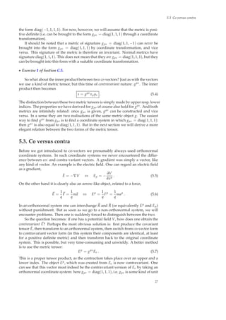 5.3 Co versus contra
the form diag(−1, 1, 1, 1). For now, however, we will assume that the metric is posi-
tive deﬁnite (i.e. can be brought to the form gµν = diag(1, 1, 1) through a coordinate
transformation).
It should be noted that a metric of signature gµν = diag(1, 1, −1) can never be
brought into the form gµν = diag(1, 1, 1) by coordinate transformation, and vice
versa. This signature of the metric is therefore an invariant. Normal metrics have
signature diag(1, 1, 1). This does not mean that they are gµν = diag(1, 1, 1), but they
can be brought into this form with a suitable coordinate transformation.
◮ Exercise 1 of Section C.5.
So what about the inner product between two co-vectors? Just as with the vectors
we use a kind of metric tensor, but this time of contravariant nature: gµν. The inner
product then becomes
s = gµνxµyν . (5.4)
The distinction between these two metric tensors is simply made by upper resp. lower
indices. The properties we have derived for gµν of course also hold for gµν. And both
metrics are intimitely related: once gµν is given, gµν can be constructed and vice
versa. In a sense they are two realisations of the same metric object g. The easiest
way to ﬁnd gµν from gµν is to ﬁnd a coordinate system in which gµν = diag(1, 1, 1):
then gµν is also equal to diag(1, 1, 1). But in the next section we will derive a more
elegant relation between the two forms of the metric tensor.
5.3. Co versus contra
Before we got introduced to co-vectors we presumably always used orthonormal
coordinate systems. In such coordinate systems we never encountered the differ-
ence between co- and contra-variant vectors. A gradient was simply a vector, like
any kind of vector. An example is the electric ﬁeld. One can regard an electric ﬁeld
as a gradient,
˜E = −∇V ⇔ Eµ = −
∂V
∂xµ . (5.5)
On the other hand it is clearly also an arrow-like object, related to a force,
E =
1
q
F =
1
q
ma ⇔ Eµ
=
1
q
Fµ
=
1
q
maµ
. (5.6)
In an orthonormal system one can interchange R and ˜R (or equivalently Eµ and Eµ)
without punishment. But as soon as we go to a non-orthonormal system, we will
encounter problems. Then one is suddenly forced to distinguish between the two.
So the question becomes: if one has a potential ﬁeld V, how does one obtain the
contravariant E? Perhaps the most obvious solution is: ﬁrst produce the covariant
tensor ˜E, then transform to an orthonormal system, then switch from co-vector form
to contravariant vector form (in this system their components are identical, at least
for a positive deﬁnite metric) and then transform back to the original coordinate
system. This is possible, but very time-consuming and unwieldy. A better method
is to use the metric tensor:
Eµ
= gµν
Eν . (5.7)
This is a proper tensor product, as the contraction takes place over an upper and a
lower index. The object Eµ, which was created from Eν is now contravariant. One
can see that this vector must indeed be the contravariant version of Eν by taking an
orthonormal coordinate system: here gµν = diag(1, 1, 1), i.e. gµν is some kind of unit
27
 