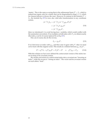 5.3 Co versus contra
‘matrix’. This is the same as saying that in the orthonormal basis Eµ = Eν, which is
indeed true (again, only for a metric that can be diagonalised to diag(1, 1, 1), which
for classical physics is always the case). However, in contrast to the formula Eµ =
Eν, the formula Eq. (5.7) is now also valid after transformation to any coordinate
system,
(A−1
)µ
αEµ = (A−1
)µ
α(A−1
)ν
βgµνAβ
σEσ
= (A−1
)µ
αδν
σgµνEσ
= (A−1
)µ
αgµνEν
,
(5.8)
(here we introduced σ to avoid having four ν symbols, which would conﬂict with
the summation convention). If we multiply on both sides with Aα
ρ we obtain exactly
(the index ρ can be of course replaced by µ) Eq. (5.7).
One can of course also do the reverse,
Eµ = gµνEν
. (5.9)
If we ﬁrst lower an index with gνρ, and then raise it again with gµν, then we must
arrive back with the original vector. This results in a relation between gµν en gµν,
Eµ
= gµν
Eν = gµν
gνρEρ
= δµ
ρEρ
= Eµ
⇒ gαν
gνβ = δα
β . (5.10)
With this relation we have now deﬁned the contravariant version of the metric ten-
sor in terms of its covariant version.
We call the conversion of a contravariant index into a covariant one “lowering an
index”, while the reverse is “raising an index”. The vector and its covariant version
are each others “dual”.
28
 