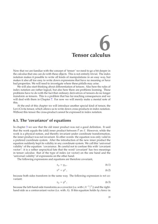 6Tensor calculus
Now that we are familiar with the concept of ‘tensor’ we need to go a bit deeper in
the calculus that one can do with these objects. This is not entirely trivial. The index
notation makes it possible to write all kinds of manipulations in an easy way, but
makes it also all too easy to write down expressions that have no meaning or have
bad properties. We will need to investigate where these pitfalls may arise.
We will also start thinking about differentiation of tensors. Also here the rules of
index notation are rather logical, but also here there are problems looming. These
problems have to do with the fact that ordinary derivatives of tensors do no longer
transform as tensors. This is a problem that has far-reaching consequences and we
will deal with them in Chapter 7. For now we will merely make a mental note of
this.
At the end of this chapter we will introduce another special kind of tensor, the
Levi-Civita tensor, which allows us to write down cross-products in index notation.
Without this tensor the cross-product cannot be expressed in index notation.
6.1. The ‘covariance’ of equations
In chapter 3 we saw that the old inner product was not a good deﬁnition. It said
that the work equals the (old) inner product between F en x. However, while the
work is a physical notion, and thereby invariant under coordinate transformation,
the inner product was not invariant. In other words: the equation was only valid in
a prefered coordinate system. After the introduction of the new inner product the
equation suddenly kept its validity in any coordinate system. We call this ‘universal
validity’ of the equation: ‘covariance. Be careful not to confuse this with ‘covariant
vector’: it is a rather unpractical fate that the word ‘covariant’ has two meanings
in tensor calculus: that of the type of index (or vector) on the one hand and the
‘universal validity’ of expressions on the other hand.
The following expressions and equations are therefore covariant,
xµ = yµ , (6.1)
xµ
= yµ
, (6.2)
because both sides transform in the same way. The following expression is not co-
variant:
xµ = yµ
, (6.3)
because the left-hand-side transforms as a covector (i.e. with (A−1)T)) and the right-
hand-side as a contravariant vector (i.e. with A). If this equation holds by chance in
29
 