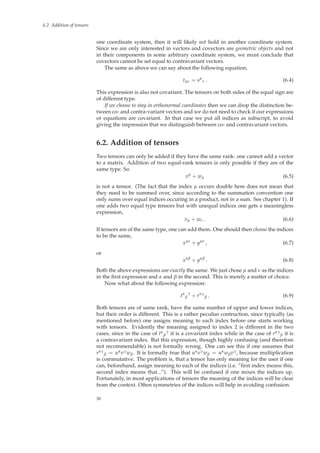 6.2 Addition of tensors
one coordinate system, then it will likely not hold in another coordinate system.
Since we are only interested in vectors and covectors are geometric objects and not
in their components in some arbitrary coordinate system, we must conclude that
covectors cannot be set equal to contravariant vectors.
The same as above we can say about the following equation,
tµν = sµ
ν . (6.4)
This expression is also not covariant. The tensors on both sides of the equal sign are
of different type.
If we choose to stay in orthonormal coordinates then we can drop the distinction be-
tween co- and contra-variant vectors and we do not need to check if our expressions
or equations are covariant. In that case we put all indices as subscript, to avoid
giving the impression that we distinguish between co- and contravariant vectors.
6.2. Addition of tensors
Two tensors can only be added if they have the same rank: one cannot add a vector
to a matrix. Addition of two equal-rank tensors is only possible if they are of the
same type. So
vµ
+ wµ (6.5)
is not a tensor. (The fact that the index µ occurs double here does not mean that
they need to be summed over, since according to the summation convention one
only sums over equal indices occuring in a product, not in a sum. See chapter 1). If
one adds two equal type tensors but with unequal indices one gets a meaningless
expression,
vµ + wν . (6.6)
If tensors are of the same type, one can add them. One should then choose the indices
to be the same,
xµν
+ yµν
, (6.7)
or
xαβ
+ yαβ
. (6.8)
Both the above expressions are exactly the same. We just chose µ and ν as the indices
in the ﬁrst expression and α and β in the second. This is merely a matter of choice.
Now what about the following expression:
tα
β
γ
+ rαγ
β . (6.9)
Both tensors are of same rank, have the same number of upper and lower indices,
but their order is different. This is a rather peculiar contruction, since typically (as
mentioned before) one assigns meaning to each index before one starts working
with tensors. Evidently the meaning assigned to index 2 is different in the two
cases, since in the case of tα
β
γ
it is a covariant index while in the case of rαγ
β it is
a contravariant index. But this expression, though highly confusing (and therefore
not recommendable) is not formally wrong. One can see this if one assumes that
rαγ
β = uαvγwβ. It is formally true that uαvγwβ = uαwβvγ, because multiplication
is commutative. The problem is, that a tensor has only meaning for the user if one
can, beforehand, assign meaning to each of the indices (i.e. ”ﬁrst index means this,
second index means that...”). This will be confused if one mixes the indices up.
Fortunately, in most applications of tensors the meaning of the indices will be clear
from the context. Often symmetries of the indices will help in avoiding confusion.
30
 