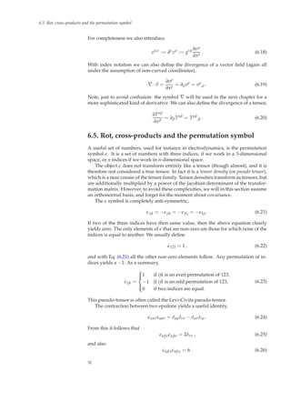 6.5 Rot, cross-products and the permutation symbol
For completeness we also introduce
vµ,ν
:= ∂ν
vµ
:= gνρ ∂vµ
∂xρ . (6.18)
With index notation we can also deﬁne the divergence of a vector ﬁeld (again all
under the assumption of non-curved coordinates),
∇ · v =
∂vρ
∂xρ = ∂ρvρ
= vρ
,ρ . (6.19)
Note, just to avoid confusion: the symbol ∇ will be used in the next chapter for a
more sophisticated kind of derivative. We can also deﬁne the divergence of a tensor,
∂Tαβ
∂xβ
= ∂βTαβ
= Tαβ
,β . (6.20)
6.5. Rot, cross-products and the permutation symbol
A useful set of numbers, used for instance in electrodynamics, is the permutation
symbol ǫ. It is a set of numbers with three indices, if we work in a 3-dimensional
space, or n indices if we work in n-dimensional space.
The object ǫ does not transform entirely like a tensor (though almost), and it is
therefore not considered a true tensor. In fact it is a tensor density (or pseudo tensor),
which is a near cousin of the tensor family. Tensor densities transform as tensors, but
are additionally multiplied by a power of the Jacobian determinant of the transfor-
mation matrix. However, to avoid these complexities, we will in this section assume
an orthonormal basis, and forget for the moment about covariance.
The ǫ symbol is completely anti-symmetric,
ǫijk = −ǫjik = −ǫikj = −ǫkji . (6.21)
If two of the three indices have then same value, then the above equation clearly
yields zero. The only elements of ǫ that are non-zero are those for which none of the
indices is equal to another. We usually deﬁne
ǫ123 = 1 , (6.22)
and with Eq. (6.21) all the other non-zero elements follow. Any permutation of in-
dices yields a −1. As a summary,
ǫijk =



1 if ijk is an even permutation of 123,
−1 if ijk is an odd permutation of 123,
0 if two indices are equal.
(6.23)
This pseudo-tensor is often called the Levi-Civita pseudo-tensor.
The contraction between two epsilons yields a useful identity,
ǫαµνǫαρσ = δµρδνσ − δµσδνρ . (6.24)
From this it follows that
ǫαβνǫαβσ = 2δνσ , (6.25)
and also
ǫαβγǫαβγ = 6 . (6.26)
32
 