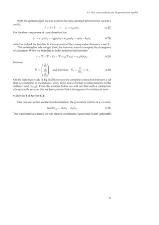 6.5 Rot, cross-products and the permutation symbol
With the epsilon object we can express the cross-product between two vectors a
and b,
c = a × b → ci = ǫijkajbk . (6.27)
For the ﬁrst component of c one therefore has
c1 = ǫ1jkajbk = ǫ123a2b3 + ǫ132a3b2 = a2b3 − b2a3 , (6.28)
which is indeed the familiar ﬁrst component of the cross-product between a and b.
This notation has advantages if we, for instance, want to compute the divergence
of a rotation. When we translate to index notation this becomes
c = ∇ · (∇ × a) = ∇i(ǫijk∇jak) = ǫijk∂i∂jak , (6.29)
because
∇ =




∂
∂x1
∂
∂x2
∂
∂x3



 and therefore ∇i =
∂
∂xi
:= ∂i . (6.30)
On the right-hand-side of Eq. (6.29) one sees the complete contraction between a set
that is symmetric in the indices i and j (∂i∂j) and a set that is antisymmetric in the
indices i and j (ǫijk). From the exercise below we will see that such a contraction
always yields zero, so that we have proven that a divergence of a rotation is zero.
◮ Exercise 4 of Section C.4.
One can also deﬁne another kind of rotation: the generalised rotation of a covector,
(rot ˜w)αβ = ∂αwβ − ∂βwα . (6.31)
This transforms as a tensor (in non-curved coordinates/space) and is anti-symmetric.
33
 