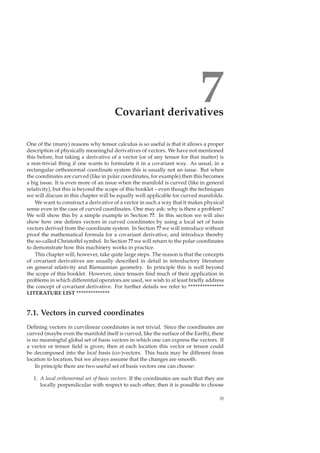 7Covariant derivatives
One of the (many) reasons why tensor calculus is so useful is that it allows a proper
description of physically meaningful derivatives of vectors. We have not mentioned
this before, but taking a derivative of a vector (or of any tensor for that matter) is
a non-trivial thing if one wants to formulate it in a covariant way. As usual, in a
rectangular orthonormal coordinate system this is usually not an issue. But when
the coordinates are curved (like in polar coordinates, for example) then this becomes
a big issue. It is even more of an issue when the manifold is curved (like in general
relativity), but this is beyond the scope of this booklet – even though the techniques
we will discuss in this chapter will be equally well applicable for curved manifolds.
We want to construct a derivative of a vector in such a way that it makes physical
sense even in the case of curved coordinates. One may ask: why is there a problem?
We will show this by a simple example in Section ??. In this section we will also
show how one deﬁnes vectors in curved coordinates by using a local set of basis
vectors derived from the coordinate system. In Section ?? we will introduce without
proof the mathematical formula for a covariant derivative, and introduce thereby
the so-called Christoffel symbol. In Section ?? we will return to the polar coordinates
to demonstrate how this machinery works in practice.
This chapter will, however, take quite large steps. The reason is that the concepts
of covariant derivatives are usually described in detail in introductory literature
on general relativity and Riemannian geometry. In principle this is well beyond
the scope of this booklet. However, since tensors ﬁnd much of their application in
problems in which differential operators are used, we wish to at least brieﬂy address
the concept of covariant derivative. For further details we refer to ***************
LITERATURE LIST **************
7.1. Vectors in curved coordinates
Deﬁning vectors in curvilinear coordinates is not trivial. Since the coordinates are
curved (maybe even the manifold itself is curved, like the surface of the Earth), there
is no meaningful global set of basis vectors in which one can express the vectors. If
a vector or tensor ﬁeld is given, then at each location this vector or tensor could
be decomposed into the local basis (co-)vectors. This basis may be different from
location to location, but we always assume that the changes are smooth.
In principle there are two useful set of basis vectors one can choose:
1. A local orthonormal set of basis vectors: If the coordinates are such that they are
locally perpendicular with respect to each other, then it is possible to choose
35
 