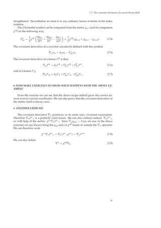 7.2 The covariant derivative of a vector/tensor ﬁeld
straightened. Nevertheless we treat it as any ordinary tensor in terms of the index
notation.
The Christoffel symbol can be computed from the metric gµν (and its companion
gαβ) in the following way,
Γα
µν =
1
2
gαβ
∂gβν
∂xµ +
∂gβµ
∂xν
−
∂gµν
∂xβ
≡
1
2
gαβ
(gβν,µ + gβµ,ν − gµν,β) . (7.4)
The covariant derivative of a covector can also be deﬁned with this symbol,
∇µwα = ∂µwα − Γν
µαwν . (7.5)
The covariant derivative of a tensor tαβ is then
∇µtαβ
= ∂µtαβ
+ Γα
µσtσβ
+ Γ
β
µσtασ
, (7.6)
and of a tensor tα
β,
∇µtα
β = ∂µtα
β + Γα
µσtσ
β − Γσ
µβtα
σ . (7.7)
◮ NOW MAKE EXERCISES TO SHOW WHAT HAPPENS WITH THE ABOVE EX-
AMPLE
From the exercise we can see that the above recipe indeed gives the correct an-
swer even in curved coordinates. We can also prove that the covariant derivative of
the metric itself is always zero.
◮ ANOTHER EXERCISE
The covariant derivative ∇µ produces, as its name says, covariant expressions.
Therefore ∇αtµν
γ is a perfectly valid tensor. We can also contract indices: ∇αtαν
γ,
or with help of the metric: gαγ∇αtµν
γ. Since ∇µgαβ = 0 (as we saw in the above
exercise) we can always bring the gαβ and/or gαβ inside or outside the ∇µ operator.
We can therefore write
gαγ
∇αtµν
γ = ∇α(tµν
γgαγ
) = ∇αtµνα
(7.8)
We can also deﬁne:
∇α
= gαβ
∇β (7.9)
37
 