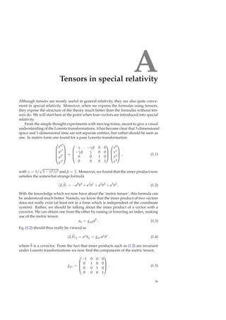 ATensors in special relativity
Although tensors are mostly useful in general relativity, they are also quite conve-
nient in special relativity. Moreover, when we express the formulas using tensors,
they expose the structure of the theory much better than the formulas without ten-
sors do. We will start here at the point when four-vectors are introduced into special
relativity.
From the simple thought experiments with moving trains, meant to give a visual
understanding of the Lorentz transformations, it has become clear that 3-dimensional
space and 1-dimensional time are not separate entities, but rather should be seen as
one. In matrix form one found for a pure Lorentz transformation





x0′
x1′
x2′
x3′





=




γ −γβ 0 0
−γβ γ 0 0
0 0 1 0
0 0 0 1








x0
x1
x2
x3



 , (1.1)
with γ = 1/
√
1 − v2/c2 and β = v
c . Moreover, we found that the inner product now
satisﬁes the somewhat strange formula
a, b = −a0
b0
+ a1
b1
+ a2
b2
+ a3
b3
. (1.2)
With the knowledge which we now have about the ‘metric tensor’, this formula can
be understood much better. Namely, we know that the inner product of two vectors
does not really exist (at least not in a form which is independent of the coordinate
system). Rather, we should be talking about the inner product of a vector with a
covector. We can obtain one from the other by raising or lowering an index, making
use of the metric tensor,
aα = gαβaβ
. (1.3)
Eq. (1.2) should thus really be viewed as
a, b g = aµ
bµ = gµνaµ
bν
. (1.4)
where ˜b is a covector. From the fact that inner products such as (1.2) are invariant
under Lorentz transformations we now ﬁnd the components of the metric tensor,
gµν =




−1 0 0 0
0 1 0 0
0 0 1 0
0 0 0 1



 . (1.5)
39
 