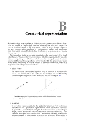 BGeometrical representation
The tensors as we have seen them in the main text may appear rather abstract. How-
ever, it is possible to visualise their meaning quite explicitly, in terms of geometrical
objects. A simple example of this is the arrow-vector. An arrow-vector is effectively
just a set of numbers that transforms in a particular way under a basis transforma-
tion. However, it is useful to think about it in terms of an arrow, so as to visualise
its meaning.
We can make a similar geometrical visualisation of a covector, as well as for all
other tensors. The present appendix contains a list of these geometrical representa-
tions. As we go along we will also describe how various manipulations with tensors
(such as additions and inner products) can be translated to this geometrical picture.
None of this is necessary in order to be able to compute with tensors, but it may
help in understanding such computations.
• arrow-vector
An arrow-vector is represented by (how else) an arrow in an n-dimensional
space. The components of the vector (i.e. the numbers vµ) are obtained by
determining the projections of the arrow onto the axes. See ﬁgure B.1.
Figure B.1: Geometrical representation of a vector, and the determination of its com-
ponents by projection onto the axes.
• co-vector
A co-vectors is closely related to the gradient of a function f (x), so it makes
sense to look for a geometrical representation which is somehow connected
to gradients. A useful related concept is that of contour lines (curves of equal
height, in two dimensions) or contour surfaces (in three dimensions). Now
consider two consecutive contour lines. The intersection they make with a
neighbouring x2 = constant lijne is equal to the increase of x1 necessary to
41
 