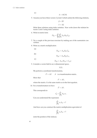 C.1 Index notation
(c)
A = BCDE
5. Assume you have three vectors x, y and z which satisfy the following relations,
y = Bx
z = Ay
Write these relations using index notation. Now write down the relation be-
tween z and x using index notation.
6. Write in matrix form
Dβν =
n
∑
µ1
n
∑
α=1
AµνBαµCαβ .
7. Try a couple of the previous exercises by making use of the summation con-
vention.
8. Write as a matrix multiplication:
(a)
Dαβ = AαµBµνCβν
(b)
Dαβ = AαµBβγCµγ
(c)
Dαβ = Aαγ(Bγβ + Cγβ)
9. Consider a vector ﬁeld in an n-dimensional space,
v(x) .
We perform a coordinate transformation,
x′
= Ax A is a transformation matrix.
Show that
v′
= Av ,
where the matrix A is the same matrix as in the ﬁrst equation.
10. For a transformation we have
x′
= Ax .
This corresponds to
x′
µ =
n
∑
ν=1
Aµνxν .
Can you understand the expression
n
∑
ν=1
xνAµν =?
And how can you construct the matrix multiplication equivalent of
n
∑
µ=1
xµAµν =?
(note the position of the indices).
48
 
