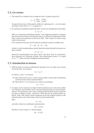 C.3 Introduction to tensors
C.2. Co-vectors
1. The matrix for a rotation over an angle φ in the x-y plane is given by
Λ =
cos φ sin φ
− sin φ cos φ
.
Compute the inverse of this matrix (either by replacing φ by −φ or by matrix
inversion). Show that (Λ−1)T is equal to Λ.
2. In Cartesian coordinate systems the basis vectors are orthogonal to each other,
e1 · e2 = 0 .
(This is a somewhat misleading notation. You might be tempted to interpret
this as the inner product of two basis vectors, in which the components of the
basis vectors are expressed in the basis itself. That would of course always
yield a trivial zero).
If we transform from one such Cartesian coordinate system to another one,
e1
′
= Λe1 & e2
′
= Λe2 ,
(where Λ is the transformation matrix) then this relation should of course con-
tinue to hold,
e1
′
· e2
′
= 0 .
Insert the transformation rule given above and show that, for transforma-
tions between two Cartesian systems, the tranformation matrix Λ is equal
to (Λ−1)T. These are thus orthogonal transformations.
C.3. Introduction to tensors
1. With the help of various mathematical operators you can make new tensors
out of old ones. For instance
wµ = tµνvν
,
in which tµν and vν are tensors.
(a) Show that in this case wµ is also a tensor (that is, show that it transforms
correctly under a basis transformation).
(b) Show that wµ is not a tensor if we make it according to
wµ
= tµν
vν
.
2. A matrix can be viewed as an object which transforms one vector into another
one. We have seen that this can be a normal transformation or a basis transfor-
mation. The question is now: does a normal transformation matrix transform
too upon a change of basis. And how? Write this out in normal matrix no-
tation, with S the matrix which transforms from the original system to the
primed system, and A the matrix which is to be transformed.
Hint:
y = Ax ,
and after a basis (or coordinate) transformation
Ay = S(Ax) ,
but there is also a matrix A′ which satisﬁes
Sy = A′
(Sx) .
49
 