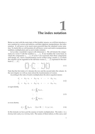 1The index notation
Before we start with the main topic of this booklet, tensors, we will ﬁrst introduce a
new notation for vectors and matrices, and their algebraic manipulations: the index
notation. It will prove to be much more powerful than the standard vector nota-
tion. To clarify this we will translate all well-know vector and matrix manipulations
(addition, multiplication and so on) to index notation.
Let us take a manifold (=space) with dimension n. We will denote the compo-
nents of a vector v with the numbers v1, . . . , vn. If one modiﬁes the vector basis, in
which the components v1, . . . , vn of vector v are expressed, then these components
will change, too. Such a transformation can be written using a matrix A, of which
the columns can be regarded as the old basis vectors e1, . . . , en expressed in the new
basis e1
′, . . . , en
′, 


v′
1
...
v′
n


 =



A11 · · · A1n
...
...
An1 · · · Ann






v1
...
vn


 (1.1)
Note that the ﬁrst index of A denotes the row and the second index the column. In
the next chapter we will say more about the transformation of vectors.
According to the rules of matrix multiplication the above equation means:
v′
1 = A11 · v1 + A12 · v2 + · · · + A1n · vn ,
...
...
...
...
v′
n = An1 · v1 + An2 · v2 + · · · + Ann · vn ,
(1.2)
or equivalently,
v′
1 =
n
∑
ν=1
A1νvν ,
...
...
v′
n =
n
∑
ν=1
Anνvν ,
(1.3)
or even shorter,
v′
µ =
n
∑
ν=1
Aµν vν (∀µ ∈ N | 1 ≤ µ ≤ n) . (1.4)
In this formula we have put the essence of matrix multiplication. The index ν is a
dummy index and µ is a running index. The names of these indices, in this case µ and
5
 