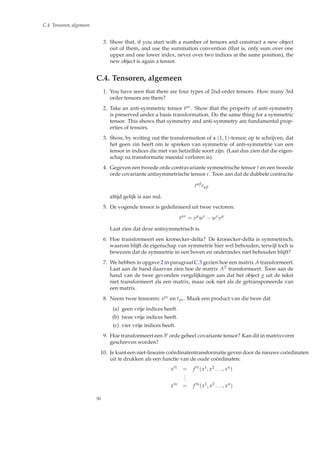 C.4 Tensoren, algemeen
3. Show that, if you start with a number of tensors and construct a new object
out of them, and use the summation convention (that is, only sum over one
upper and one lower index, never over two indices at the same position), the
new object is again a tensor.
C.4. Tensoren, algemeen
1. You have seen that there are four types of 2nd-order tensors. How many 3rd
order tensors are there?
2. Take an anti-symmetric tensor tµν. Show that the property of anti-symmetry
is preserved under a basis transformation. Do the same thing for a symmetric
tensor. This shows that symmetry and anti-symmetry are fundamental prop-
erties of tensors.
3. Show, by writing out the transformation of a (1, 1)-tensor, op te schrijven, dat
het geen zin heeft om te spreken van symmetrie of anti-symmetrie van een
tensor in indices die niet van hetzelfde soort zijn. (Laat dus zien dat die eigen-
schap na transformatie meestal verloren is).
4. Gegeven een tweede orde contravariante symmetrische tensor t en een tweede
orde covariante antisymmetrische tensor r. Toon aan dat de dubbele contractie
tαβ
rαβ
altijd gelijk is aan nul.
5. De vogende tensor is gedeﬁnieerd uit twee vectoren:
tµν
= vµ
wν
− wν
vµ
Laat zien dat deze antisymmetrisch is.
6. Hoe transformeert een kronecker-delta? De kronecker-delta is symmetrisch;
waarom blijft de eigenschap van symmetrie hier wel behouden, terwijl toch is
bewezen dat de symmetrie in een boven en onderindex niet behouden blijft?
7. We hebben in opgave 2 in paragraaf C.3 gezien hoe een matrix A transformeert.
Laat aan de hand daarvan zien hoe de matrix AT transformeert. Toon aan de
hand van de twee gevonden vergelijkingen aan dat het object g uit de tekst
niet transformeert als een matrix, maar ook niet als de getransponeerde van
een matrix.
8. Neem twee tensoren: sµν en tµν. Maak een product van die twee dat
(a) geen vrije indices heeft.
(b) twee vrije indices heeft.
(c) vier vrije indices heeft.
9. Hoe transformeert een 3e orde geheel covariante tensor? Kan dit in matrixvorm
geschreven worden?
10. Je kunt een niet-lineaire co¨ordinatentransformatie geven door de nieuwe co¨ordinaten
uit te drukken als een functie van de oude co¨ordinaten:
x′1 = f ′1(x1, x2 . . . , xn)
...
x′n = f ′n(x1, x2 . . . , xn)
50
 