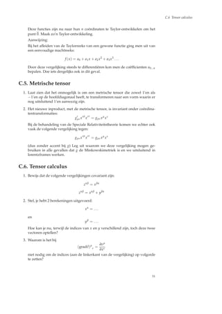 C.6 Tensor calculus
Deze functies zijn nu naar hun n co¨ordinaten te Taylor-ontwikkelen om het
punt 0. Maak zo’n Taylor-ontwikkeling.
Aanwijzing:
Bij het aﬂeiden van de Taylorreeks van een gewone functie ging men uit van
een eenvoudige machtreeks:
f (x) = a0 + a1x + a2x2
+ a3x3
. . .
Door deze vergelijking steeds te differenti¨eren kon men de co¨efﬁcienten a0...n
bepalen. Doe iets dergelijks ook in dit geval.
C.5. Metrische tensor
1. Laat zien dat het onmogelijk is om een metrische tensor die zowel 1’en als
−1’en op de hoofddiagonaal heeft, te transformeren naar een vorm waarin er
nog uitsluitend 1’en aanwezig zijn.
2. Het nieuwe inproduct, met de metrische tensor, is invariant onder co¨ordina-
tentransformaties:
g′
µνx′µ
x′ν
= gµνxµ
xν
Bij de behandeling van de Speciale Relativiteitstheorie komen we echter ook
vaak de volgende vergelijking tegen:
gµνx′µ
x′ν
= gµνxµ
xν
(dus zonder accent bij g) Leg uit waarom we deze vergelijking mogen ge-
bruiken in alle gevallen dat g de Minkowskimetriek is en we uitsluitend in
lorentzframes werken.
C.6. Tensor calculus
1. Bewijs dat de volgende vergelijkingen covariant zijn:
zαβ
= xβα
zαβ
= xαβ
+ yβα
2. Stel, je hebt 2 berekeningen uitgevoerd:
xα
= . . .
en
yβ
= . . .
Hoe kan je nu, terwijl de indices van x en y verschillend zijn, toch deze twee
vectoren optellen?
3. Waarom is het bij
(gradv)µ
ν =
∂vµ
∂xν
niet nodig om de indices (aan de linkerkant van de vergelijking) op volgorde
te zetten?
51
 