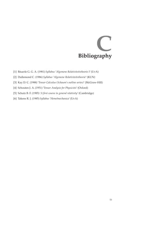 CBibliography
[1] B¨auerle G. G. A. (1981) Syllabus ‘Algemene Relativiteitstheorie I’ (UvA)
[2] Dullemond C. (1986) Syllabus ‘Algemene Relativiteitstheorie’ (KUN)
[3] Kay D. C. (1988) ‘Tensor Calculus (Schaum’s outline series)’ (McGraw-Hill)
[4] Schouten J. A. (1951) ‘Tensor Analysis for Physicists’ (Oxford)
[5] Schutz B. F. (1985) ‘A ﬁrst course in general relativity’ (Cambridge)
[6] Takens R. J. (1985) Syllabus ‘Hemelmechanica’ (UvA)
53
 