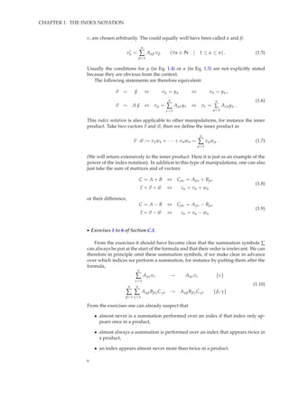 CHAPTER 1. THE INDEX NOTATION
ν, are chosen arbitrarily. The could equally well have been called α and β:
v′
α =
n
∑
β=1
Aαβ vβ (∀α ∈ N | 1 ≤ α ≤ n) . (1.5)
Usually the conditions for µ (in Eq. 1.4) or α (in Eq. 1.5) are not explicitly stated
because they are obvious from the context.
The following statements are therefore equivalent:
v = y ⇔ vµ = yµ ⇔ vα = yα ,
v = A y ⇔ vµ =
n
∑
ν=1
Aµνyν ⇔ vν =
n
∑
µ=1
Aνµyµ .
(1.6)
This index notation is also applicable to other manipulations, for instance the inner
product. Take two vectors v and w, then we deﬁne the inner product as
v · w := v1w1 + · · · + vnwn =
n
∑
µ=1
vµwµ . (1.7)
(We will return extensively to the inner product. Here it is just as an example of the
power of the index notation). In addition to this type of manipulations, one can also
just take the sum of matrices and of vectors:
C = A + B ⇔ Cµν = Aµν + Bµν
z = v + w ⇔ zα = vα + wα
(1.8)
or their difference,
C = A − B ⇔ Cµν = Aµν − Bµν
z = v − w ⇔ zα = vα − wα
(1.9)
◮ Exercises 1 to 6 of Section C.1.
From the exercises it should have become clear that the summation symbols ∑
can always be put at the start of the formula and that their order is irrelevant. We can
therefore in principle omit these summation symbols, if we make clear in advance
over which indices we perform a summation, for instance by putting them after the
formula,
n
∑
ν=1
Aµνvν → Aµνvν {ν}
n
∑
β=1
n
∑
γ=1
AαβBβγCγδ → AαβBβγCγδ {β, γ}
(1.10)
From the exercises one can already suspect that
• almost never is a summation performed over an index if that index only ap-
pears once in a product,
• almost always a summation is performed over an index that appears twice in
a product,
• an index appears almost never more than twice in a product.
6
 