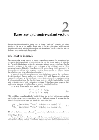 2Bases, co- and contravariant vectors
In this chapter we introduce a new kind of vector (‘covector’), one that will be es-
sential for the rest of this booklet. To get used to this new concept we will ﬁrst show
in an intuitive way how one can imagine this new kind of vector. After that we will
follow a more mathematical approach.
2.1. Intuitive approach
We can map the space around us using a coordinate system. Let us assume that
we use a linear coordinate system, so that we can use linear algebra to describe
it. Physical objects (represented, for example, with an arrow-vector) can then be
described in terms of the basis-vectors belonging to the coordinate system (there
are some hidden difﬁculties here, but we will ignore these for the moment). In
this section we will see what happens when we choose another set of basis vectors,
i.e. what happens upon a basis transformation.
In a description with coordinates we must be fully aware that the coordinates
(i.e. the numbers) themselves have no meaning. Only with the corresponding basis
vectors (which span up the coordinate system) do these numbers acquire meaning.
It is important to realize that the object one describes is independent of the coordi-
nate system (i.e. set of basis vectors) one chooses. Or in other words: an arrow does
not change meaning when described an another coordinate system.
Let us write down such a basis transformation,
e1
′ = a11 e1 + a12 e2 ,
e2
′ = a21 e1 + a22 e2 .
(2.1)
This could be regarded as a kind of multiplication of a ‘vector’ with a matrix, as long
as we take for the components of this ‘vector’ the basis vectors. If we describe the
matrix elements with words, one would get something like:
e1
′
e2
′ =
projection of e1
′ onto e1 projection of e1
′ onto e2
projection of e2
′ onto e1 projection of e2
′ onto e2
e1
e2
. (2.2)
Note that the basis vector-colums
.
.
are not vectors, but just a very useful way to
write things down.
We can also look at what happens with the components of a vector if we use a
different set of basis vectors. From linear algebra we know that the transformation
9
 
