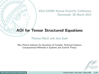 83rd GAMM Annual Scientiﬁc Conference
                                                  Darmstadt, 28 March 2012




                  ADI for Tensor Structured Equations
                                 Thomas Mach and Jens Saak

                   Max Planck Institute for Dynamics of Complex Technical Systems
                       Computational Methods in Systems and Control Theory




                                                                                               MAX PLANCK INSTITUTE
                                                                                             FOR DYNAMICS OF COMPLEX
                                                                                                TECHNICAL SYSTEMS
                                                                                                    MAGDEBURG




Max Planck Institute Magdeburg                                 Thomas Mach, Jens Saak, Tensor-ADI         1/24
 
