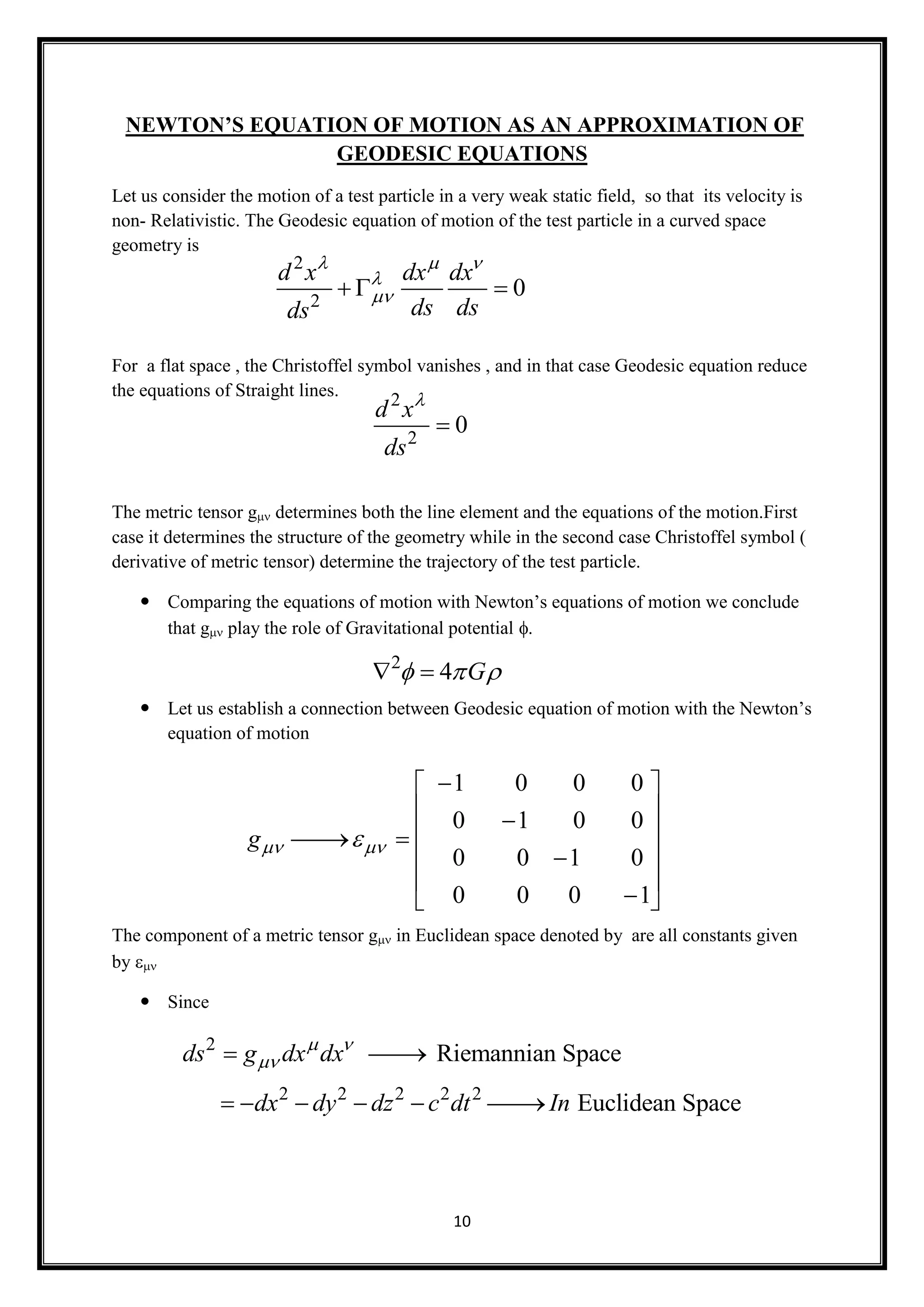10
NEWTON’S EQUATION OF MOTION AS AN APPROXIMATION OF
GEODESIC EQUATIONS
Let us consider the motion of a test particle in a very weak static field, so that its velocity is
non- Relativistic. The Geodesic equation of motion of the test particle in a curved space
geometry is
For a flat space , the Christoffel symbol vanishes , and in that case Geodesic equation reduce
the equations of Straight lines.
The metric tensor gdetermines both the line element and the equations of the motion.First
case it determines the structure of the geometry while in the second case Christoffel symbol (
derivative of metric tensor) determine the trajectory of the test particle.
 Comparing the equations of motion with Newton’s equations of motion we conclude
that gplay the role of Gravitational potential 
 Let us establish a connection between Geodesic equation of motion with the Newton’s
equation of motion
The component of a metric tensor g in Euclidean space denoted by are all constants given
by 
 Since
2
2
0
d x dx dx
ds dsds
  

  
2
2
0
d x
ds


2
4 G   
1 0 0 0
0 1 0 0
0 0 1 0
0 0 0 1
g 
 
 
  
 
 
 
2
2 2 2 2 2
Riemannian Space
Euclidean Space
ds g dx dx
dx dy dz c dt In
 
 
     
 