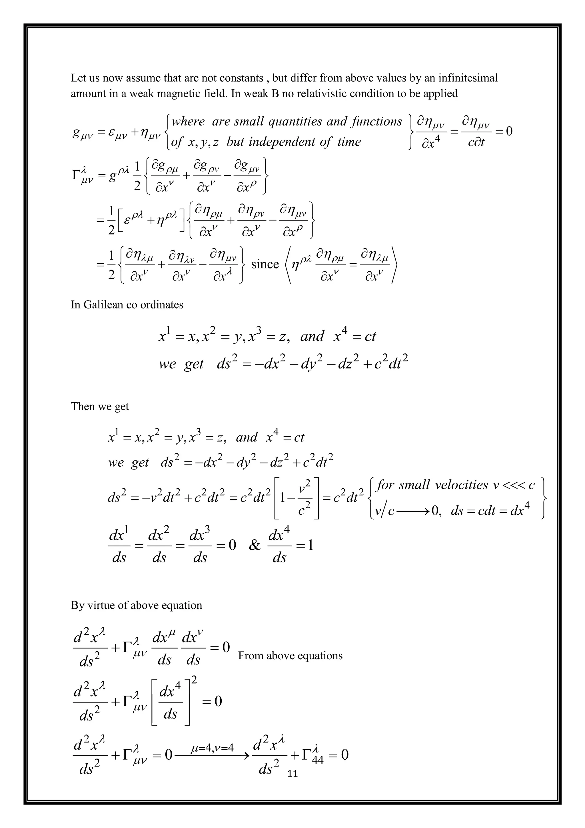 11
Let us now assume that are not constants , but differ from above values by an infinitesimal
amount in a weak magnetic field. In weak B no relativistic condition to be applied
4
0
, ,
1
2
1
2
v v
v v
where are small quantities and functions
g
of x y z but independent of time c tx
g g g
g
x x x
x x x
 
  
   
   
   
  
 
 
  
 
  
    
 
   
    
   
   
          
1
since
2
vv
x x x x x
   
    
   

    
    
     
In Galilean co ordinates
Then we get
By virtue of above equation
From above equations
1 2 3 4
2 2 2 2 2 2
, , ,x x x y x z and x ct
we get ds dx dy dz c dt
   
    
1 2 3 4
0 & 1
dx dx dx dx
ds ds ds ds
   
1 2 3 4
2 2 2 2 2 2
2
2 2 2 2 2 2 2 2 2
2 4
, , ,
1
0,
x x x y x z and x ct
we get ds dx dy dz c dt
for small velocities v cv
ds v dt c dt c dt c dt
c v c ds cdt dx
   
    
    
        
        
2
2
22 4
2
2 2
4, 4
442 2
0
0
0 0
d x dx dx
ds dsds
d x dx
dsds
d x d x
ds ds
  





 
  

 
  
 
   
  
      
 