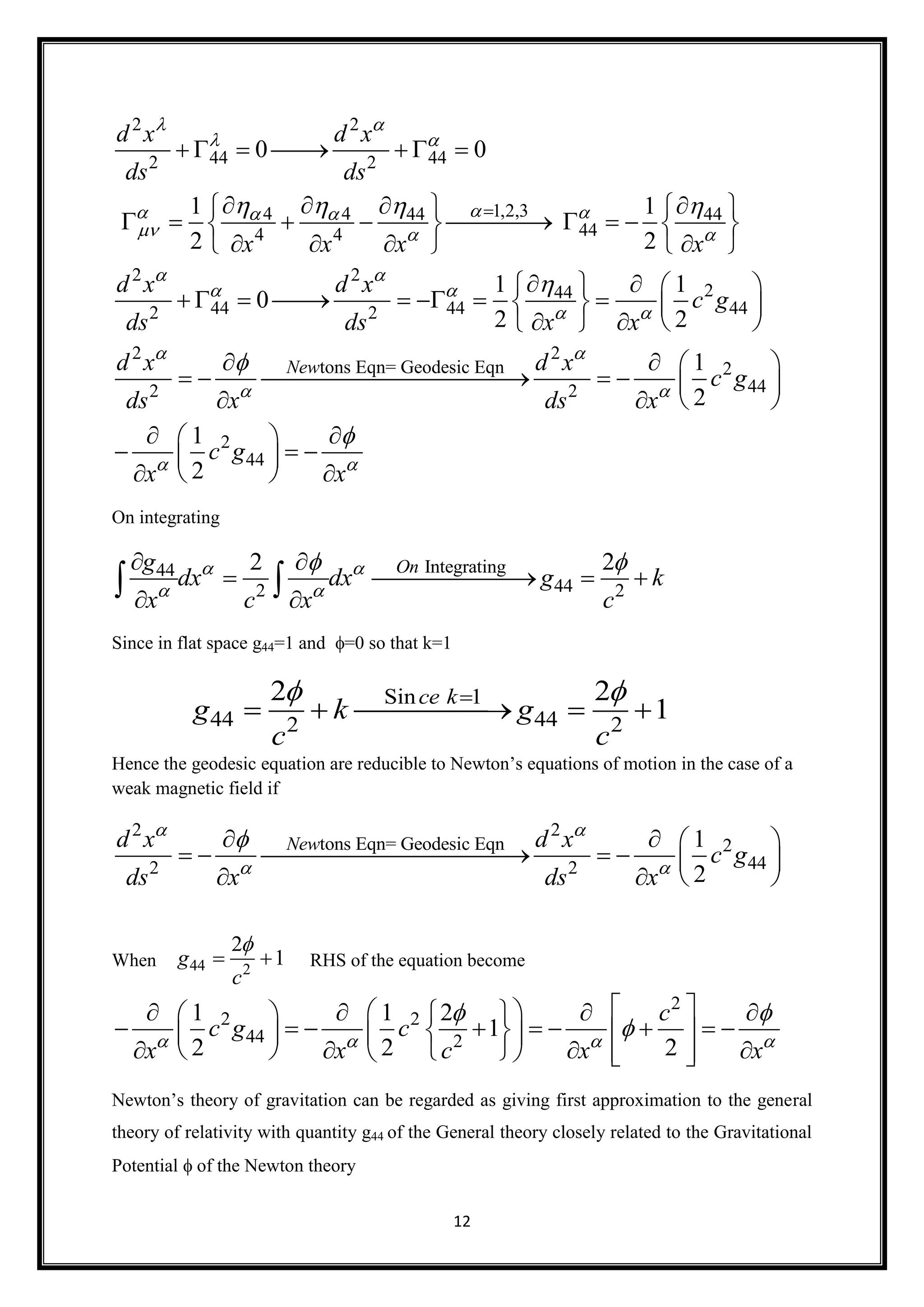 12
2 2
44 442 2
1,2,34 4 44 44
444 4
2 2
244
44 44 442 2
2
tons Eqn= Geodesi
2
0 0
1 1
2 2
1 1
0
2 2
New
d x d x
ds ds
x x x x
d x d x
c g
ds ds x x
d x
ds x
 
 
  
  
 
 
 


   



      
      
          
      
    
          
   

 

2
c Eqn 2
442
2
44
1
2
1
2
d x
c g
ds x
c g
x x


 

  
    
 
  
   
  
On integrating
Integrating44
442 2
2 2Ong
dx dx g k
x c x c
 
 
  
   
 
 
Since in flat space g44=1 and =0 so that k=1
Hence the geodesic equation are reducible to Newton’s equations of motion in the case of a
weak magnetic field if
2 2
tons Eqn= Geodesic Eqn 2
442 2
1
2
Newd x d x
c g
ds x ds x
 
 
   
      
  
When RHS of the equation become
2
2 2
44 2
1 1 2
1
2 2 2
c
c g c
x x c x x   
 

       
             
          
Newton’s theory of gravitation can be regarded as giving first approximation to the general
theory of relativity with quantity g44 of the General theory closely related to the Gravitational
Potential  of the Newton theory
Sin 1
44 442 2
2 2
1
ce k
g k g
c c
 
    
44 2
2
1g
c

 
 