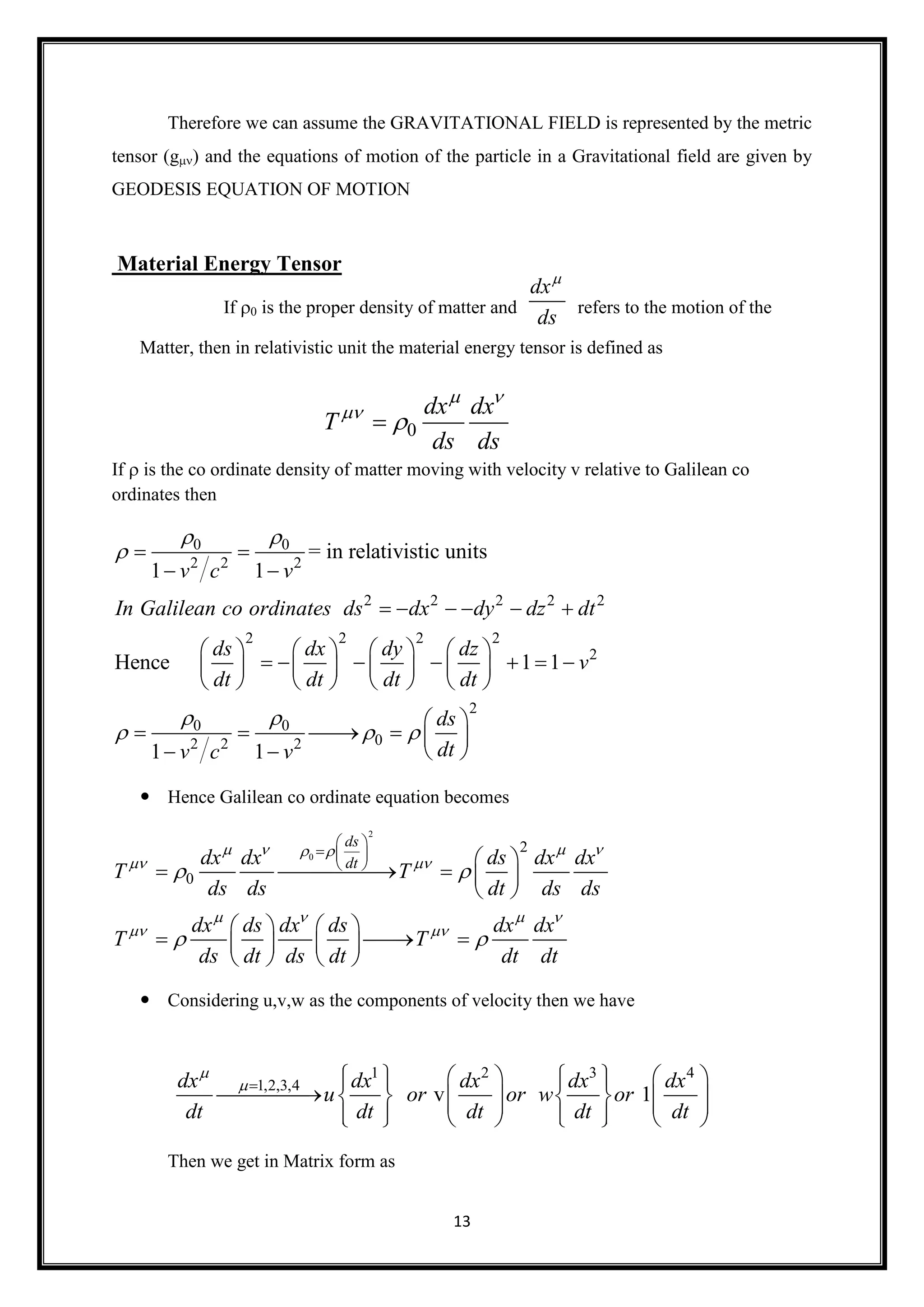 13
Therefore we can assume the GRAVITATIONAL FIELD is represented by the metric
tensor (g) and the equations of motion of the particle in a Gravitational field are given by
GEODESIS EQUATION OF MOTION
Material Energy Tensor
If 0 is the proper density of matter and refers to the motion of the
Matter, then in relativistic unit the material energy tensor is defined as
If is the co ordinate density of matter moving with velocity v relative to Galilean co
ordinates then
0 0
2 2 2
2 2 2 2 2
2 2 2 2
2
2
0 0
02 2 2
= in relativistic units
1 1
Hence 1 1
1 1
v c v
In Galilean co ordinates ds dx dy dz dt
ds dx dy dz
v
dt dt dt dt
ds
dtv c v
 

 
  
 
 
     
       
             
       
 
     
   
 Hence Galilean co ordinate equation becomes
2
0
2
0
ds
dtdx dx ds dx dx
T T
ds ds dt ds ds
dx ds dx ds dx dx
T T
ds dt ds dt dt dt
    
 
   
 
 
 
 
  
   
    
 
   
     
   
 Considering u,v,w as the components of velocity then we have
Then we get in Matrix form as
dx
ds

0
dx dx
T
ds ds
 


1 2 3 4
1,2,3,4
v 1
dx dx dx dx dx
u or or w or
dt dt dt dt dt

           
                    
 