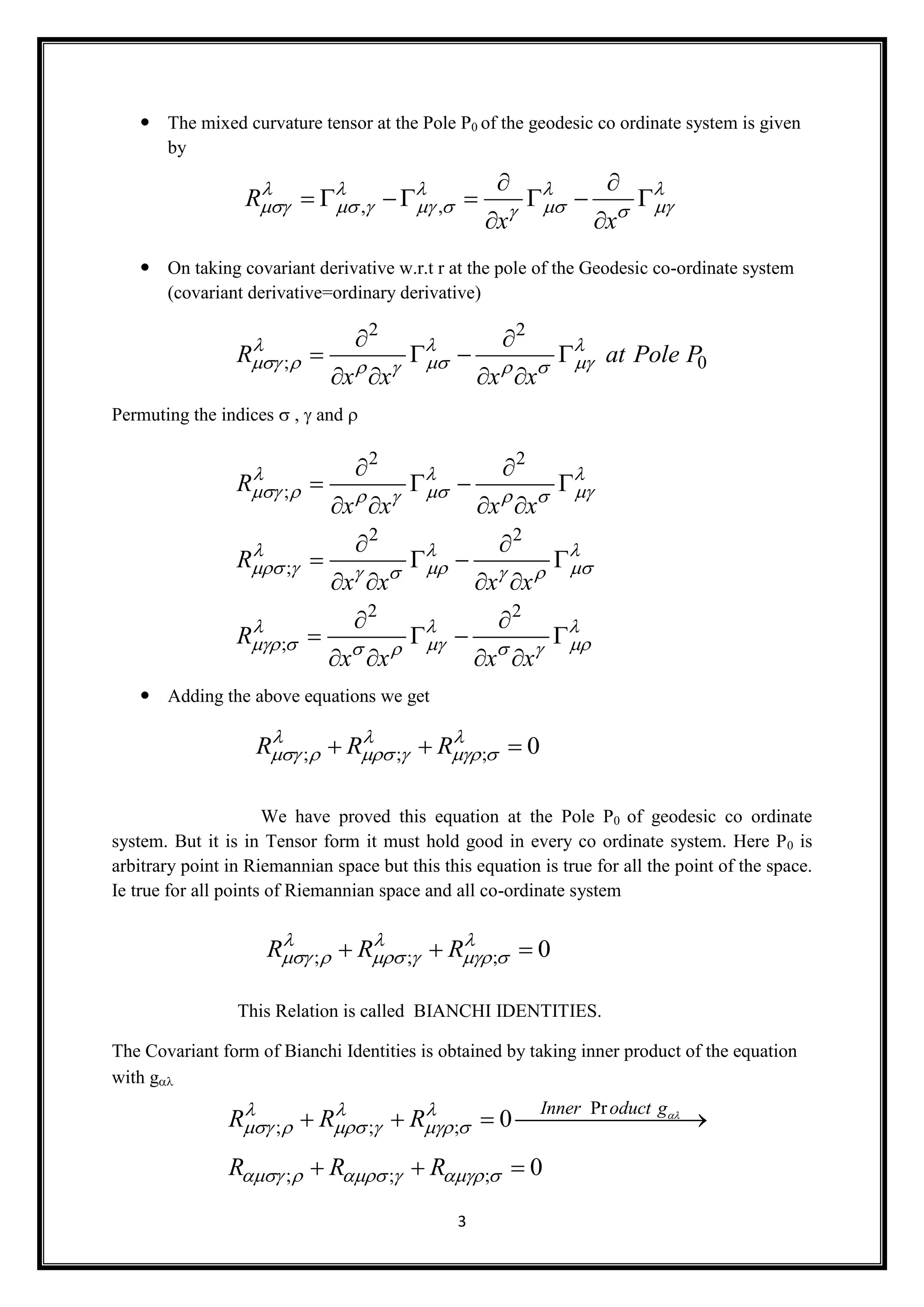 3
 The mixed curvature tensor at the Pole P0 of the geodesic co ordinate system is given
by
 On taking covariant derivative w.r.t r at the pole of the Geodesic co-ordinate system
(covariant derivative=ordinary derivative)
Permuting the indicesand 
 Adding the above equations we get
We have proved this equation at the Pole P0 of geodesic co ordinate
system. But it is in Tensor form it must hold good in every co ordinate system. Here P0 is
arbitrary point in Riemannian space but this this equation is true for all the point of the space.
Ie true for all points of Riemannian space and all co-ordinate system
This Relation is called BIANCHI IDENTITIES.
The Covariant form of Bianchi Identities is obtained by taking inner product of the equation
with g
, ,R
x x
    
       
 
      
 
2 2
; 0R at Pole P
x x x x
  
      
 
   
   
2 2
;
2 2
;
2 2
;
R
x x x x
R
x x x x
R
x x x x
  
      
  
      
  
      
 
   
   
 
   
   
 
   
   
; ; ; 0R R R  
       
; ; ; 0R R R  
       
Pr
; ; ;
; ; ;
0
0
Inner oduct g
R R R
R R R
  
     
     
   
  
 