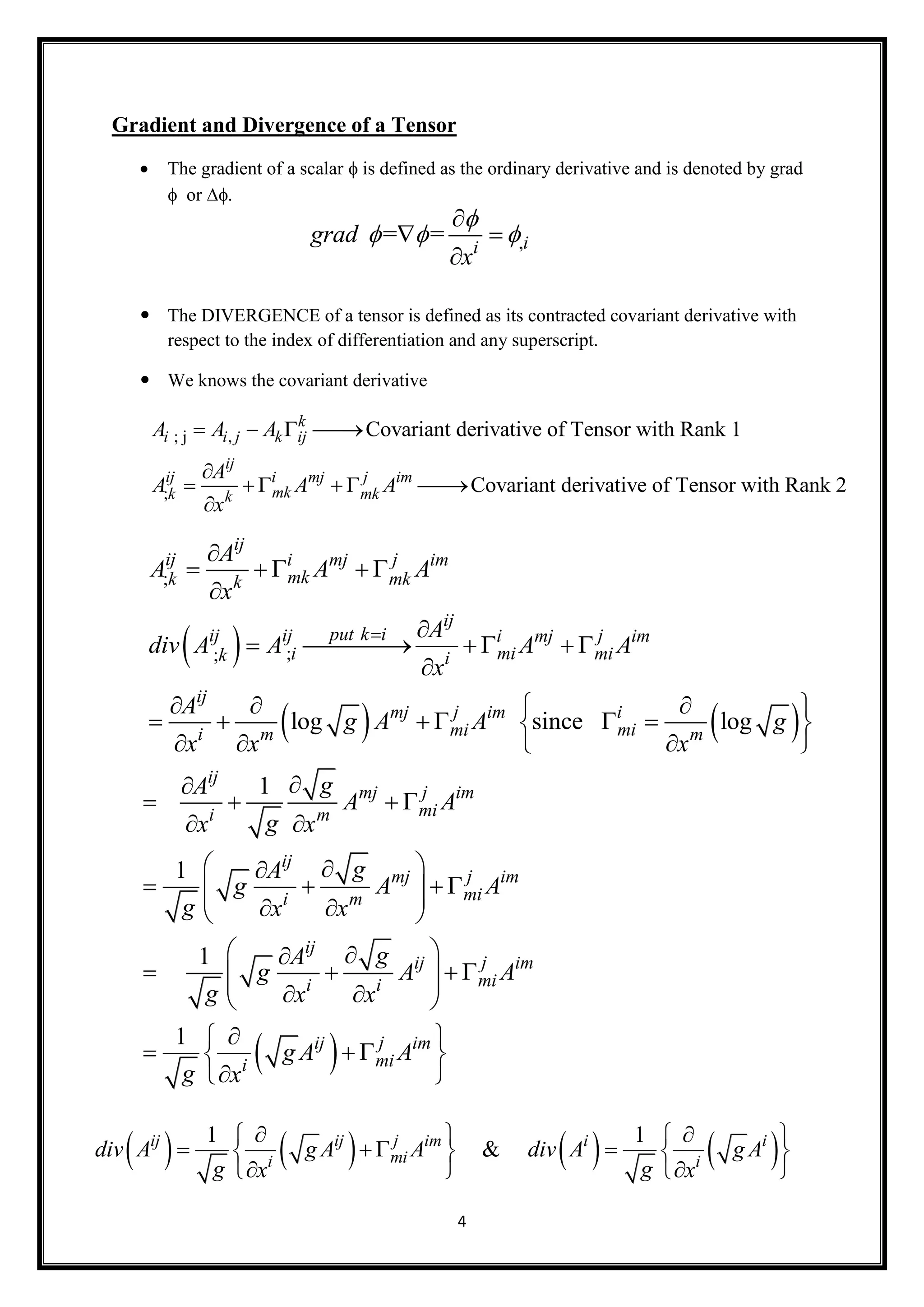 4
Gradient and Divergence of a Tensor
 The gradient of a scalar  is defined as the ordinary derivative and is denoted by grad
or 
 The DIVERGENCE of a tensor is defined as its contracted covariant derivative with
respect to the index of differentiation and any superscript.
 We knows the covariant derivative
,= = ii
grad
x

  

 

; j ,
;
Covariant derivative of Tensor with Rank 1
Covariant derivative of Tensor with Rank 2
k
i i j k ij
ij
ij ji mj im
mkk mkk
A A A
A
A A A
x
   

     

 
   
;
;;
log since log
ij
ij ji mj im
mkk mkk
ij
put k iij ij ji mj im
mii mik i
ij
jmj im i
mimii m m
A
A A A
x
A
div A A A A
x
A
g A A g
x x x


    


     

   
      
   
 
1
1
1
1
ij
jmj im
mii m
ij
jmj im
mii m
ij
jij im
mii i
jij im
mii
gA
A A
gx x
gA
g A A
g x x
gA
g A A
g x x
g A A
g x

   
 
 
       
 
       
 
   
 
       1 1
&jij ij im i i
mii i
div A g A A div A g A
g gx x
    
      
    
 